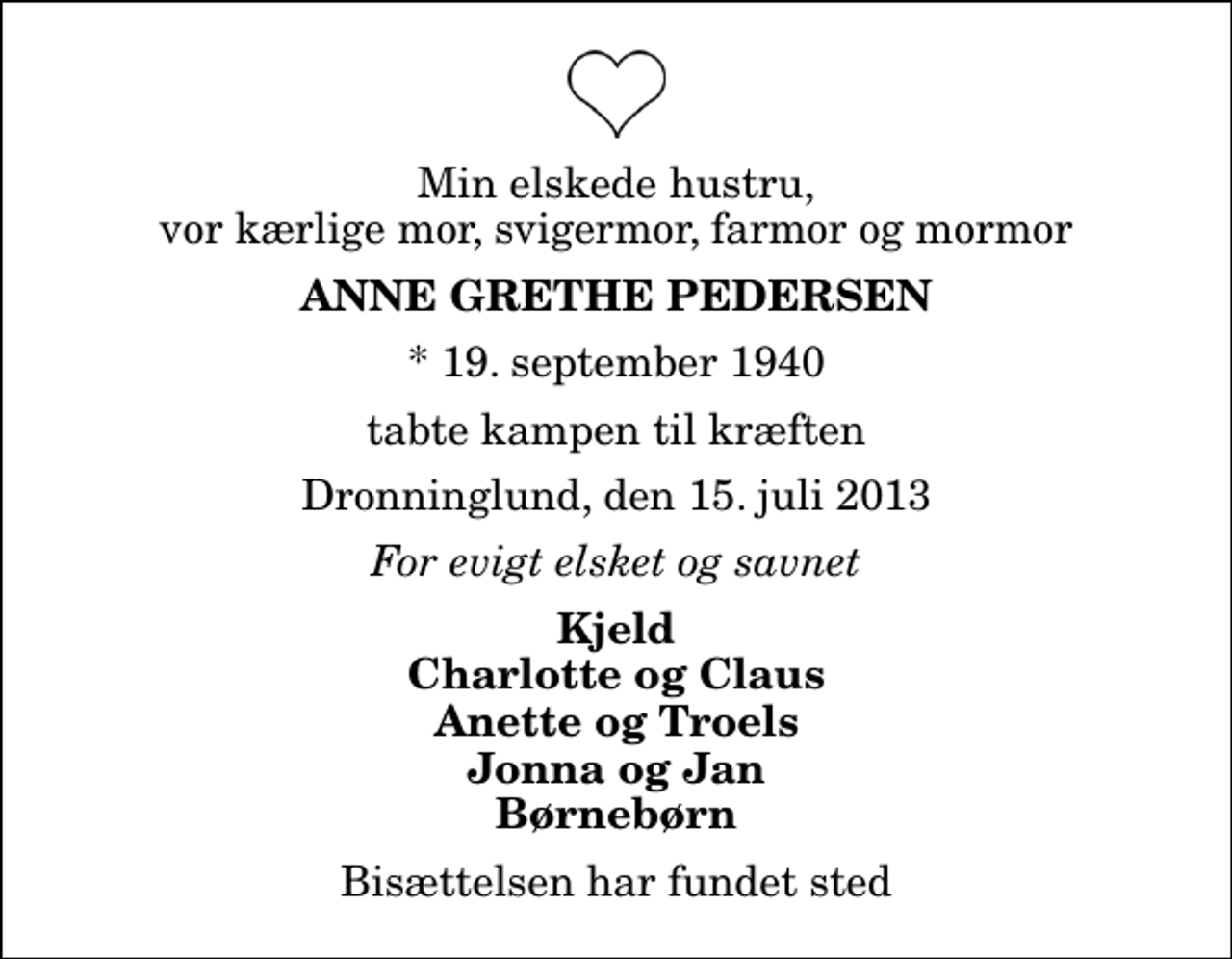 <p>Min elskede hustru, vor kærlige mor, svigermor, farmor og mormor<br />Anne Grethe Pedersen<br />* 19. september 1940<br />tabte kampen til kræften<br />Dronninglund, den 15. juli 2013<br />For evigt elsket og savnet<br />Kjeld Charlotte og Claus Anette og Troels Jonna og Jan Børnebørn<br />Bisættelsen har fundet sted</p>