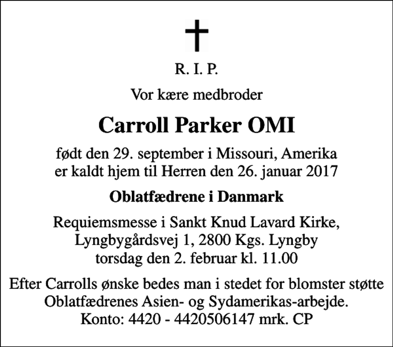 <p>R. I. P.<br />Vor kære medbroder<br />Carroll Parker OMI<br />født den 29. september i Missouri, Amerika er kaldt hjem til Herren den 26. januar 2017<br />Oblatfædrene i Danmark<br />Requiemsmesse i Sankt Knud Lavard Kirke, Lyngbygårdsvej 1, 2800 Kgs. Lyngby torsdag den 2. februar kl. 11.00<br />Efter Carrolls ønske bedes man i stedet for blomster støtte Oblatfædrenes Asien- og Sydamerikas-arbejde. Konto: 4420 - 4420506147 mrk. CP</p>