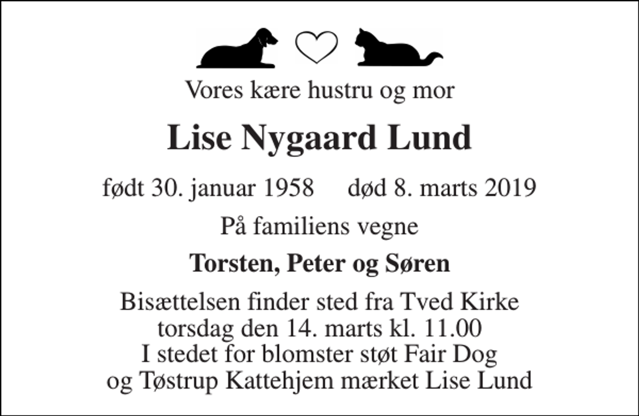 <p>Vores kære hustru og mor<br />Lise Nygaard Lund<br />født 30. januar 1958​ død 8. marts 2019<br />På familiens vegne<br />Torsten, Peter og Søren<br />Bisættelsen finder sted fra Tved Kirke torsdag den 14. marts kl. 11.00 I stedet for blomster støt Fair Dog og Tøstrup Kattehjem mærket Lise Lund</p>