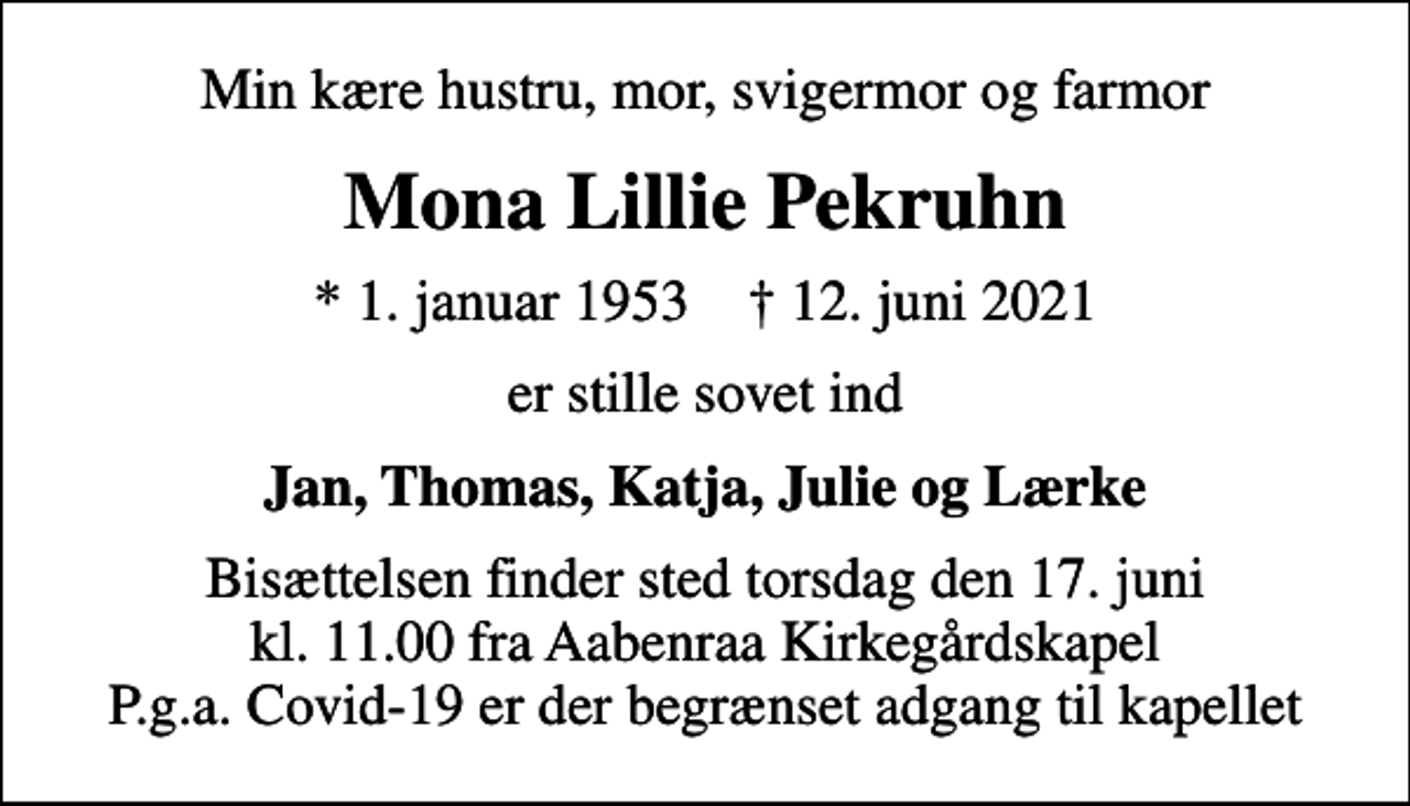 <p>Min kære hustru, mor, svigermor og farmor<br />Mona Lillie Pekruhn<br />* 1. januar 1953 ✝ 12. juni 2021<br />er stille sovet ind<br />Jan, Thomas, Katja, Julie og Lærke<br />Bisættelsen finder sted torsdag den 17. juni kl. 11.00 fra Aabenraa Kirkegårdskapel P.g.a. Covid-19 er der begrænset adgang til kapellet</p>