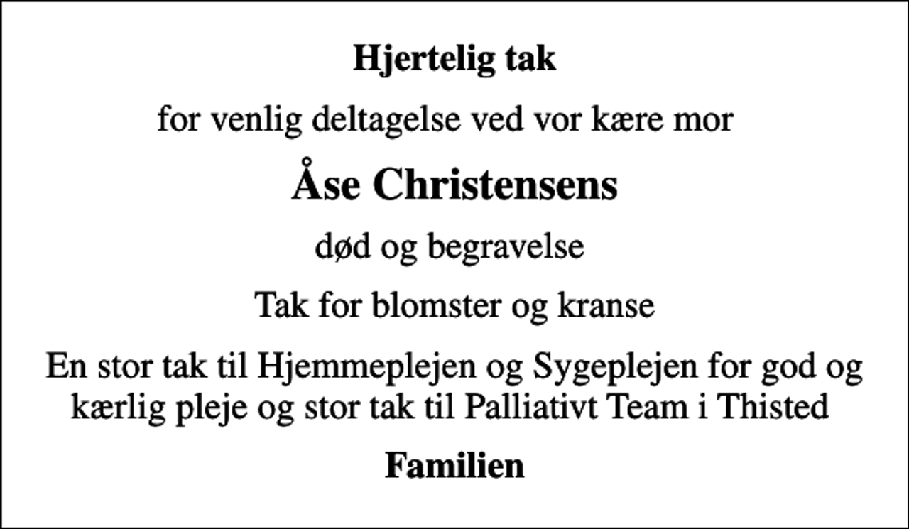 <p>Hjertelig tak<br />for venlig deltagelse ved vor kære mor<br />Åse Christensens<br />død og begravelse<br />Tak for blomster og kranse<br />En stor tak til Hjemmeplejen og Sygeplejen for god og kærlig pleje og stor tak til Palliativt Team i Thisted<br />Familien</p>