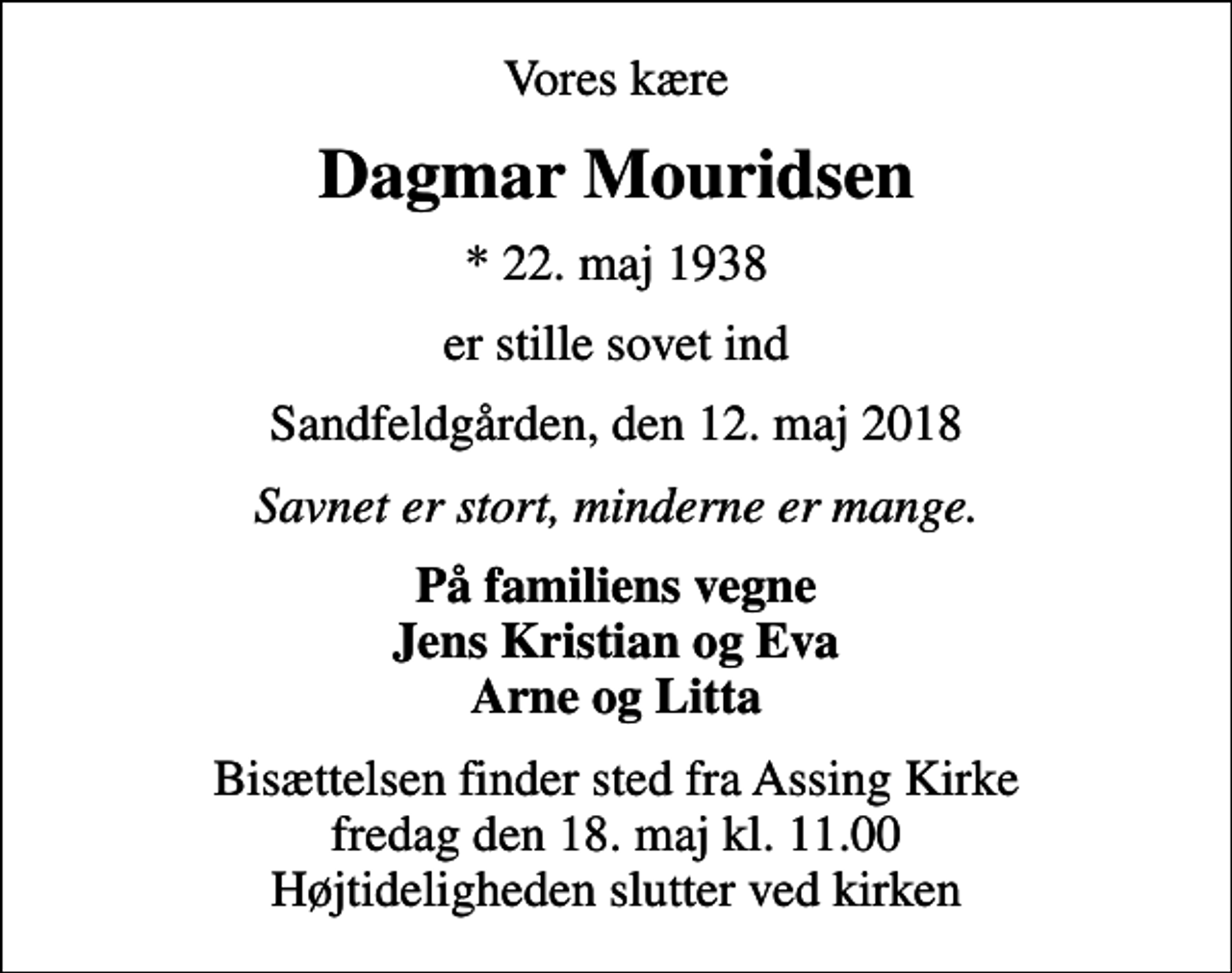 <p>Vores kære<br />Dagmar Mouridsen<br />* 22. maj 1938<br />er stille sovet ind<br />Sandfeldgården, den 12. maj 2018<br />Savnet er stort, minderne er mange.<br />På familiens vegne Jens Kristian og Eva Arne og Litta<br />Bisættelsen finder sted fra Assing Kirke fredag den 18. maj kl. 11.00 Højtideligheden slutter ved kirken</p>