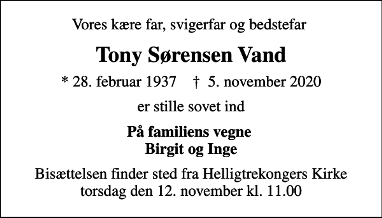 <p>Vores kære far, svigerfar og bedstefar<br />Tony Sørensen Vand<br />* 28. februar 1937 ✝ 5. november 2020<br />er stille sovet ind<br />På familiens vegne Birgit og Inge<br />Bisættelsen finder sted fra Helligtrekongers Kirke torsdag den 12. november kl. 11.00</p>