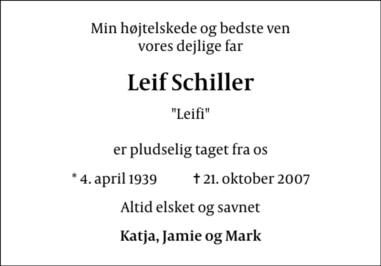 <p>Min højtelskede og bedste ven vores dejlige far<br />Leif Schiller<br />"Leifi" er pludselig taget fra os<br />* 4. april 1939 ✝ 21. oktober 2007<br />Altid elsket og savnet<br />Katja, Jamie og Mark</p>