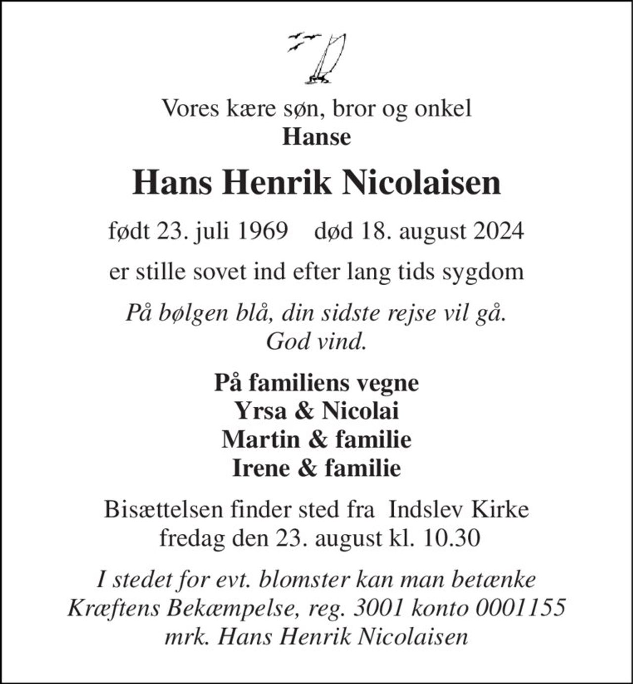 Vores kære søn, bror og onkel Hanse 
Hans Henrik Nicolaisen 
født 23. juli 1969    død 18. august 2024 
er stille sovet ind efter lang tids sygdom 
På bølgen blå, din sidste rejse vil gå. God vind. 
På familiens vegne Yrsa & Nicolai Martin & familie Irene & familie 
Bisættelsen finder sted fra  Indslev Kirke  fredag den 23. august kl. 10.30 
I stedet for evt. blomster kan man betænke Kræftens Bekæmpelse, reg. 3001 konto 0001155 mrk. Hans Henrik Nicolaisen