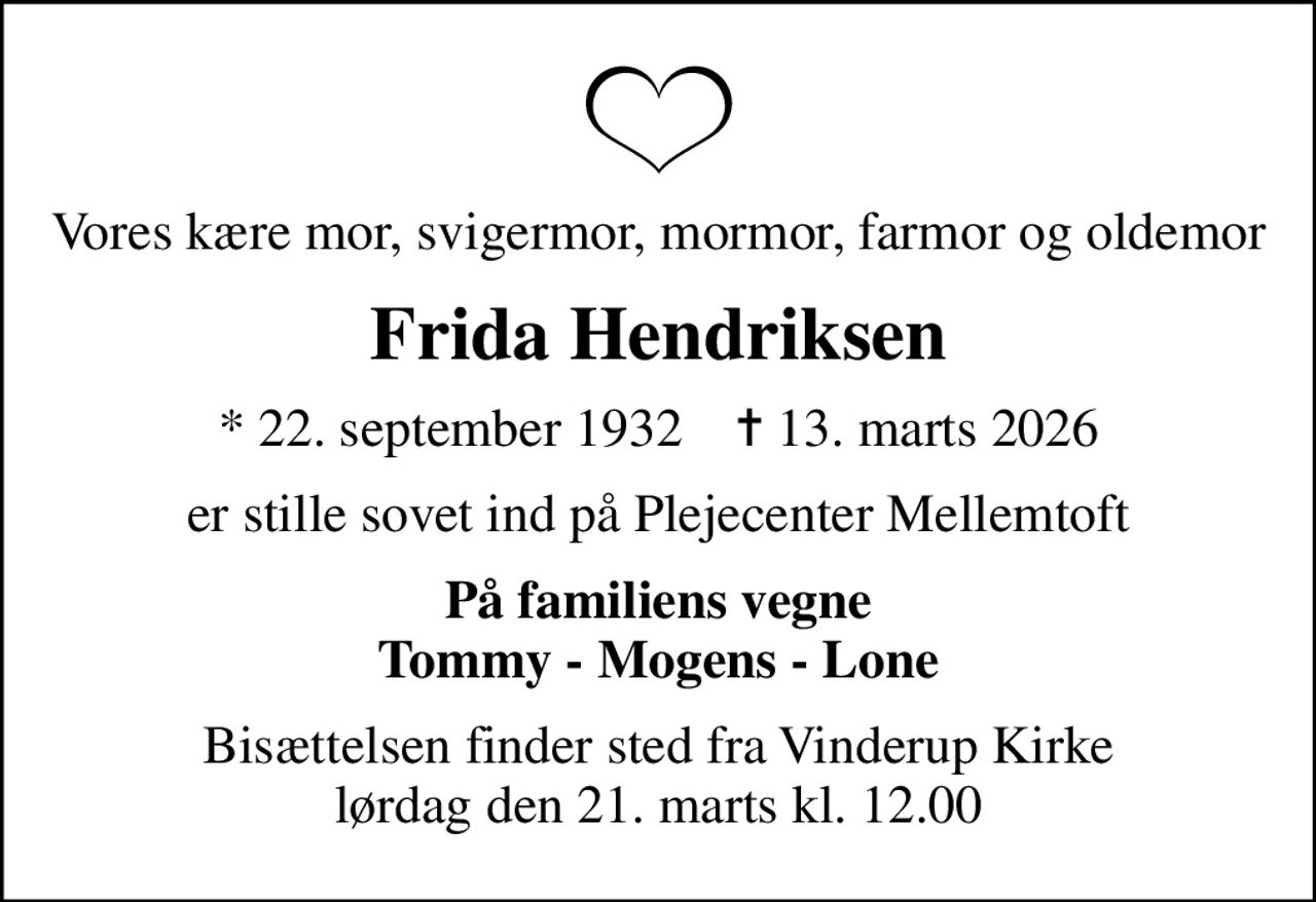 Vores kære mor, svigermor, mormor, farmor og oldemor
Frida Hendriksen
* 22. september 1932    ✝ 13. marts 2026
er stille sovet ind på Plejecenter Mellemtoft
På familiens vegne Tommy - Mogens - Lone
Bisættelsen finder sted fra Vinderup Kirke  lørdag den 21. marts kl. 12.00