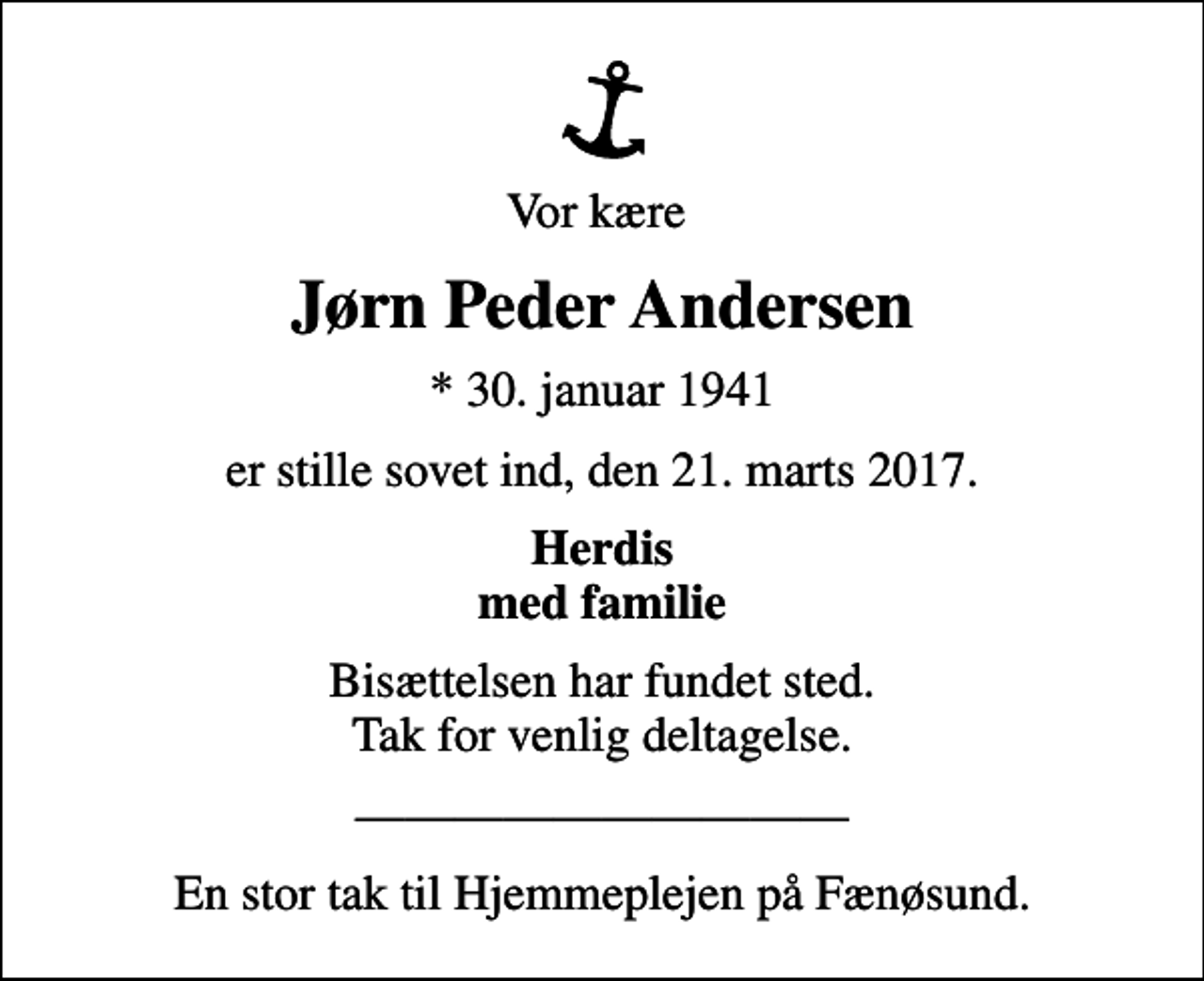 <p>Vor kære<br />Jørn Peder Andersen<br />* 30. januar 1941<br />er stille sovet ind, den 21. marts 2017.<br />Herdis med familie<br />Bisættelsen har fundet sted. Tak for venlig deltagelse.<br />En stor tak til Hjemmeplejen på Fænøsund.</p>