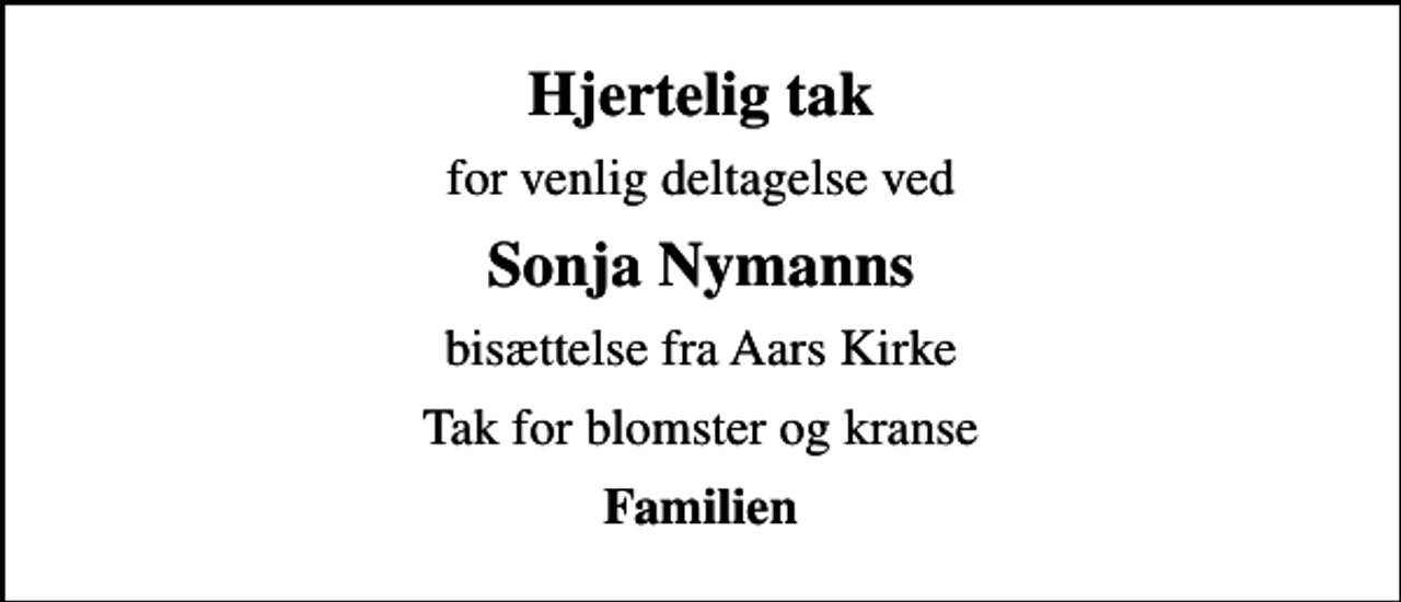<p>Hjertelig tak<br />for venlig deltagelse ved<br />Sonja Nymanns<br />bisættelse fra Aars Kirke<br />Tak for blomster og kranse<br />Familien</p>
