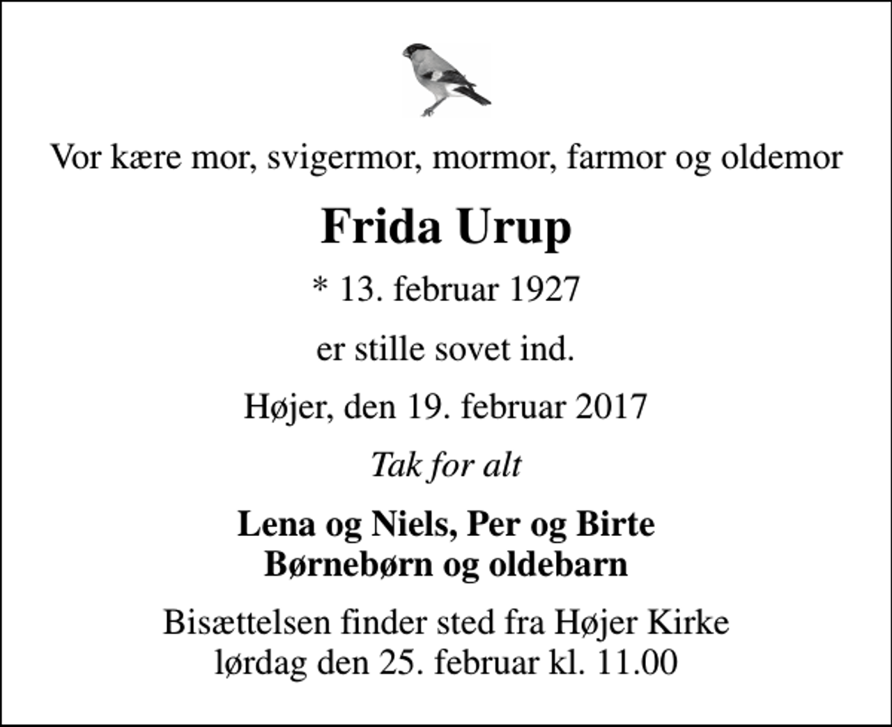 <p>Vor kære mor, svigermor, mormor, farmor og oldemor<br />Frida Urup<br />* 13. februar 1927<br />er stille sovet ind.<br />Højer, den 19. februar 2017<br />Tak for alt<br />Lena og Niels, Per og Birte Børnebørn og oldebarn<br />Bisættelsen finder sted fra Højer Kirke lørdag den 25. februar kl. 11.00</p>