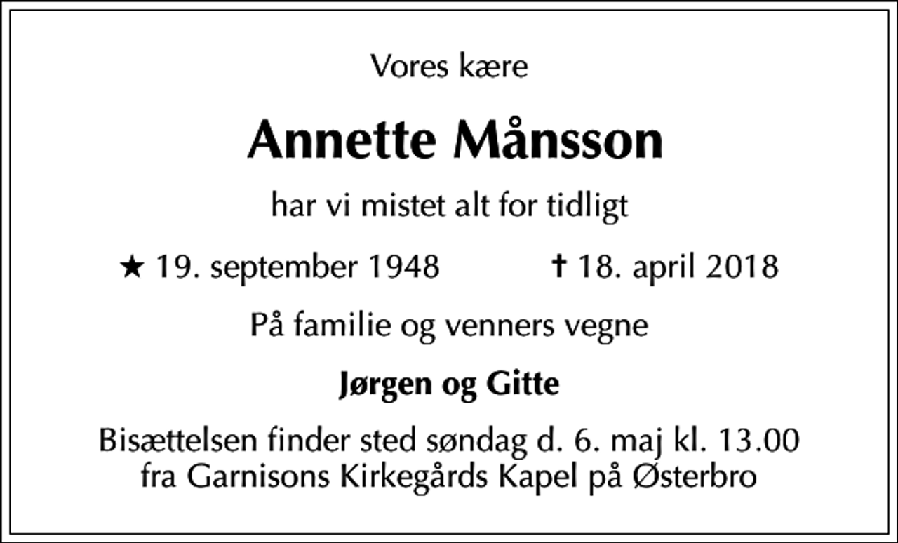 <p>Vores kære<br />Annette Månsson<br />har vi mistet alt for tidligt<br />* 19. september 1948 ✝ 18. april 2018<br />På familie og venners vegne<br />Jørgen og Gitte<br />Bisættelsen finder sted søndag d. 6. maj kl. 13.00 fra Garnisons Kirkegårds Kapel på Østerbro</p>