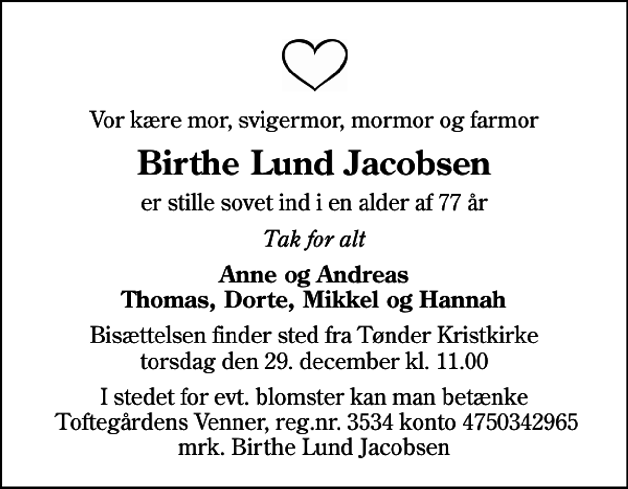 <p>Vor kære mor, svigermor, mormor og farmor<br />Birthe Lund Jacobsen<br />er stille sovet ind i en alder af 77 år<br />Tak for alt<br />Anne og Andreas Thomas, Dorte, Mikkel og Hannah<br />Bisættelsen finder sted fra Tønder Kristkirke torsdag den 29. december kl. 11.00<br />I stedet for evt. blomster kan man betænke Toftegårdens Venner, reg.nr. 3534 konto 4750342965 mrk. Birthe Lund Jacobsen</p>