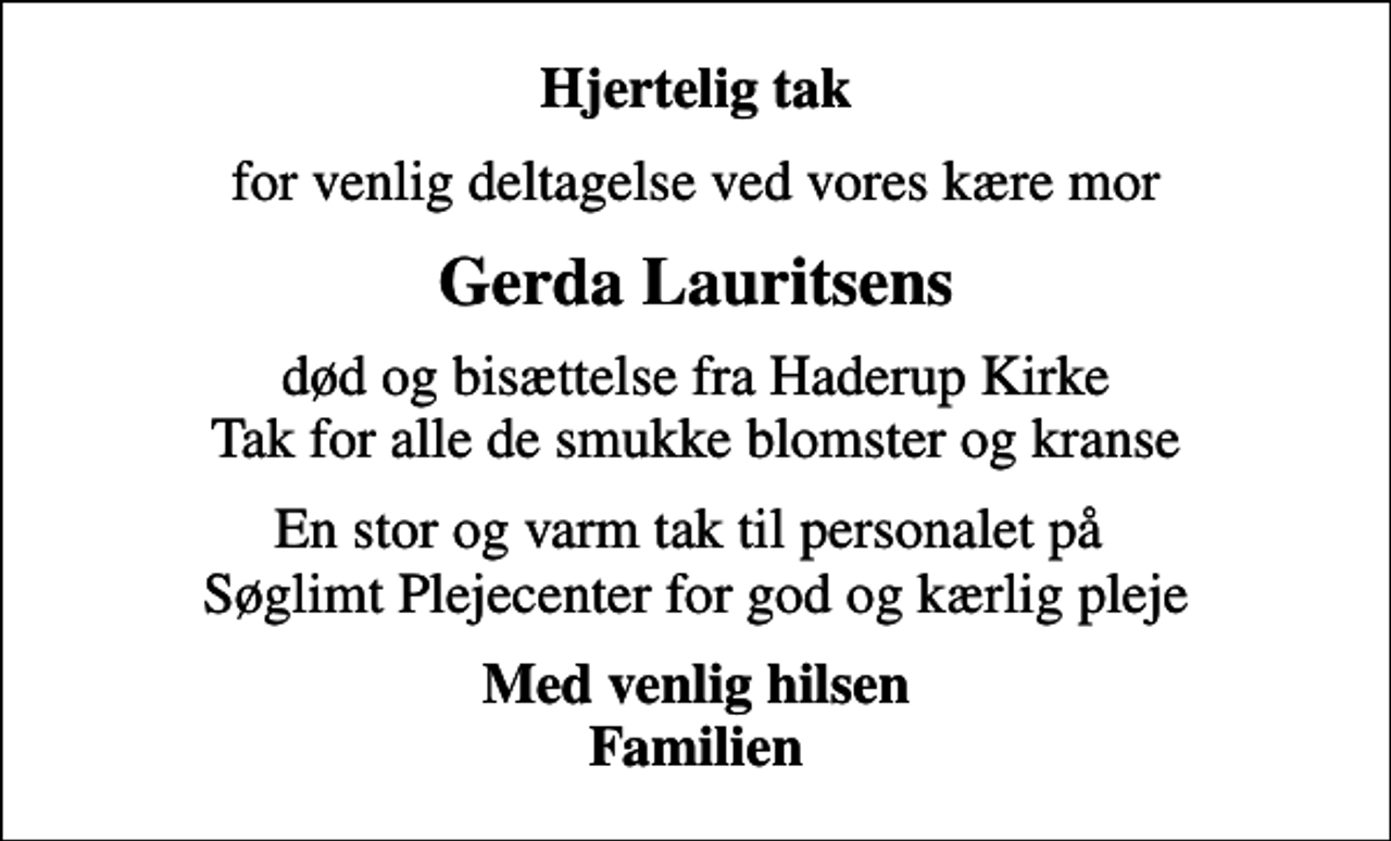<p>Hjertelig tak<br />for venlig deltagelse ved vores kære mor<br />Gerda Lauritsens<br />død og bisættelse fra Haderup Kirke Tak for alle de smukke blomster og kranse<br />En stor og varm tak til personalet på Søglimt Plejecenter for god og kærlig pleje<br />Med venlig hilsen Familien</p>