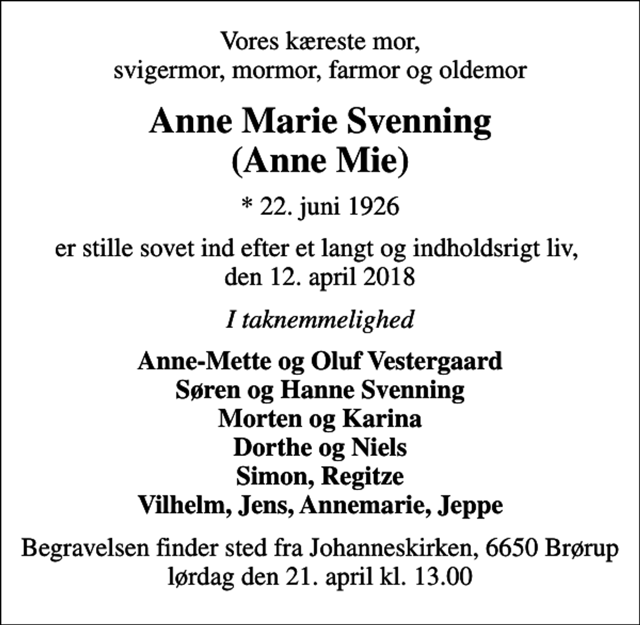 <p>Vores kæreste mor, svigermor, mormor, farmor og oldemor<br />Anne Marie Svenning (Anne Mie)<br />* 22. juni 1926<br />er stille sovet ind efter et langt og indholdsrigt liv, den 12. april 2018<br />I taknemmelighed<br />Anne-Mette og Oluf Vestergaard Søren og Hanne Svenning Morten og Karina Dorthe og Niels Simon, Regitze Vilhelm, Jens, Annemarie, Jeppe<br />Begravelsen finder sted fra Johanneskirken, 6650 Brørup lørdag den 21. april kl. 13.00</p>