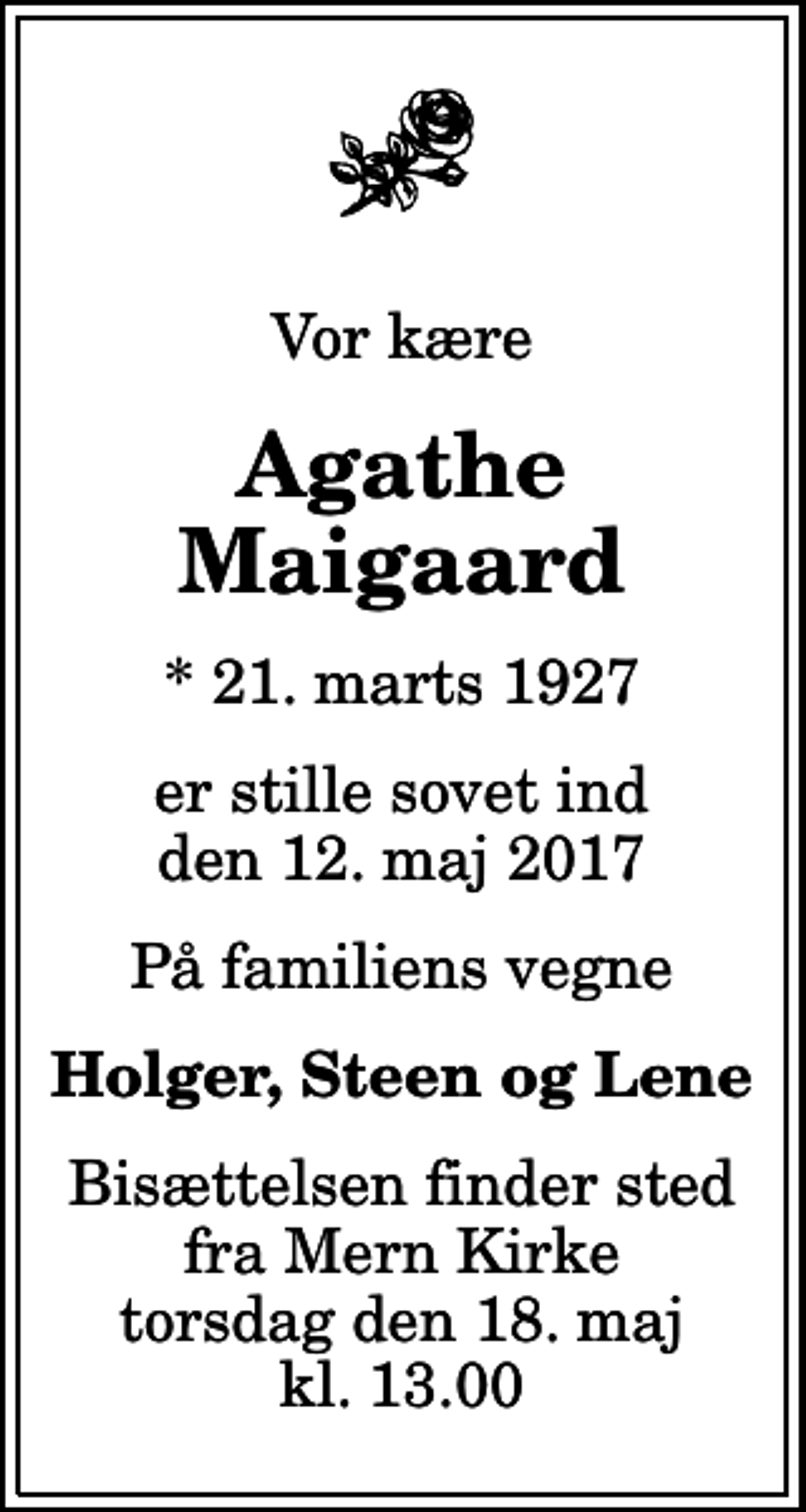<p>Vor kære<br />Agathe Maigaard<br />* 21. marts 1927<br />er stille sovet ind den 12. maj 2017<br />På familiens vegne<br />Holger, Steen og Lene<br />Bisættelsen finder sted fra Mern Kirke torsdag den 18. maj kl. 13.00</p>