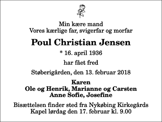 <p>Min kære mand Vores kærlige far, svigerfar og morfar<br />Poul Christian Jensen<br />* 16. april 1936<br />har fået fred<br />Støberigården, den 13. februar 2018<br />Karen Ole og Henrik, Marianne og Carsten Anne Sofie, Josefine<br />Bisættelsen finder sted fra Nykøbing Kirkegårds Kapel lørdag den 17. februar kl. 9.00</p>