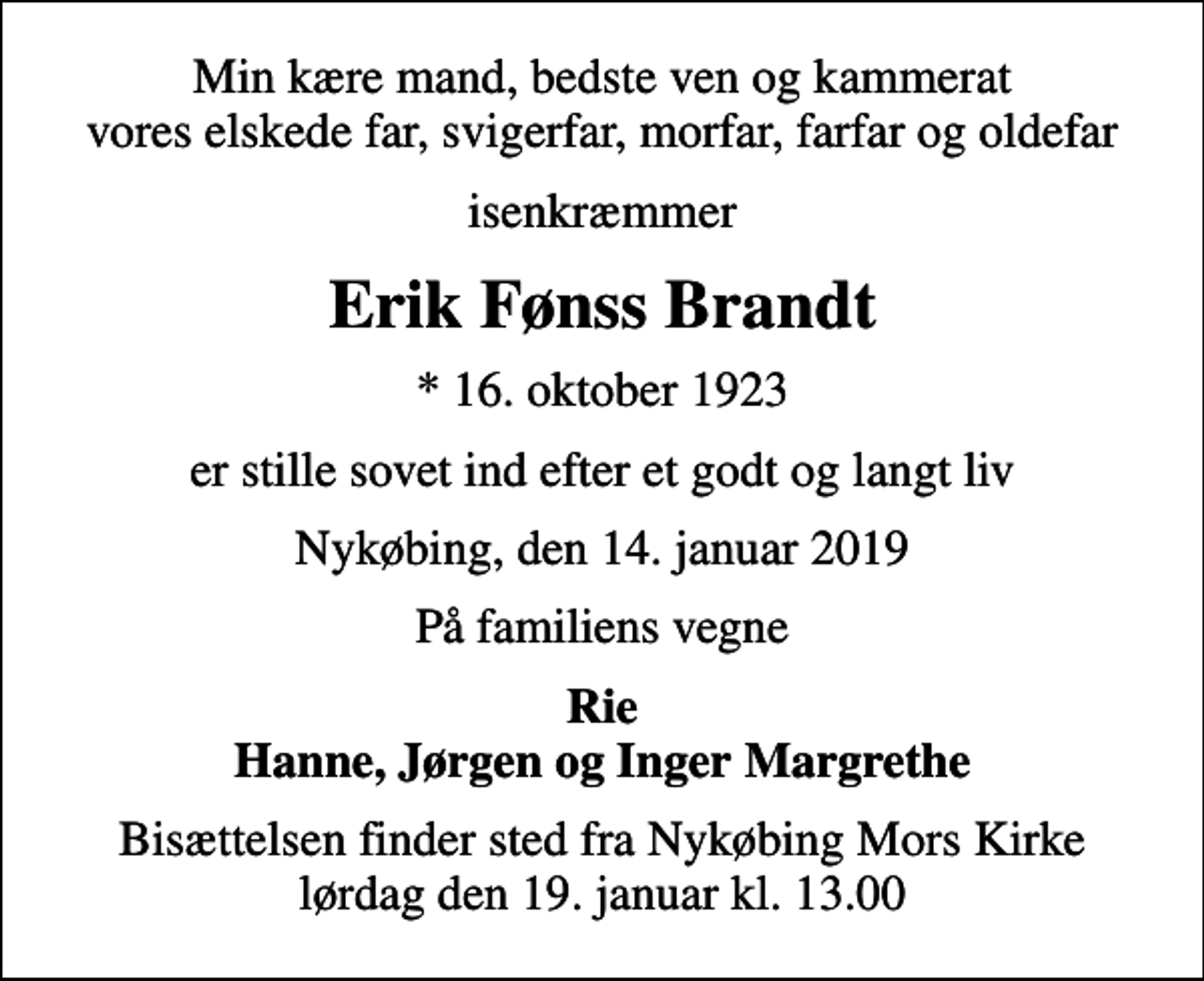 <p>Min kære mand, bedste ven og kammerat vores elskede far, svigerfar, morfar, farfar og oldefar<br />isenkræmmer<br />Erik Fønss Brandt<br />* 16. oktober 1923<br />er stille sovet ind efter et godt og langt liv<br />Nykøbing, den 14. januar 2019<br />På familiens vegne<br />Rie Hanne, Jørgen og Inger Margrethe<br />Bisættelsen finder sted fra Nykøbing Mors Kirke lørdag den 19. januar kl. 13.00</p>