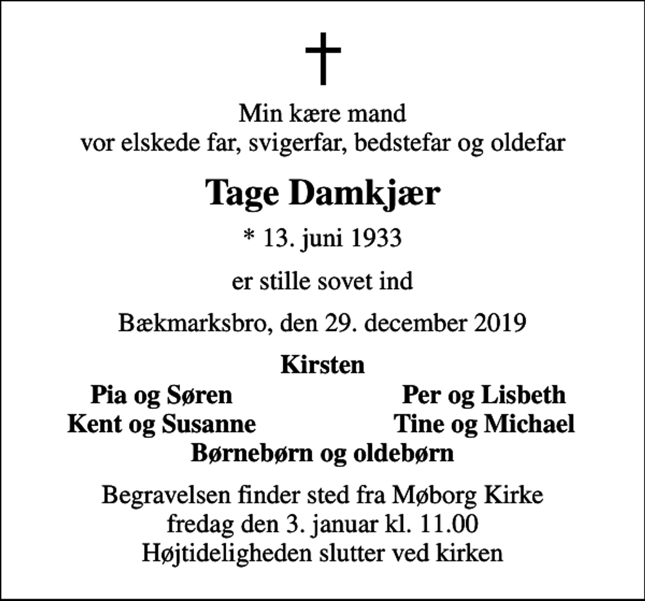 <p>Min kære mand vor elskede far, svigerfar, bedstefar og oldefar<br />Tage Damkjær<br />* 13. juni 1933<br />er stille sovet ind<br />Bækmarksbro, den 29. december 2019<br />Kirsten<br />Pia og Søren<br />Per og Lisbeth<br />Kent og Susanne<br />Tine og Michael<br />Begravelsen finder sted fra Møborg Kirke fredag den 3. januar kl. 11.00 Højtideligheden slutter ved kirken</p>