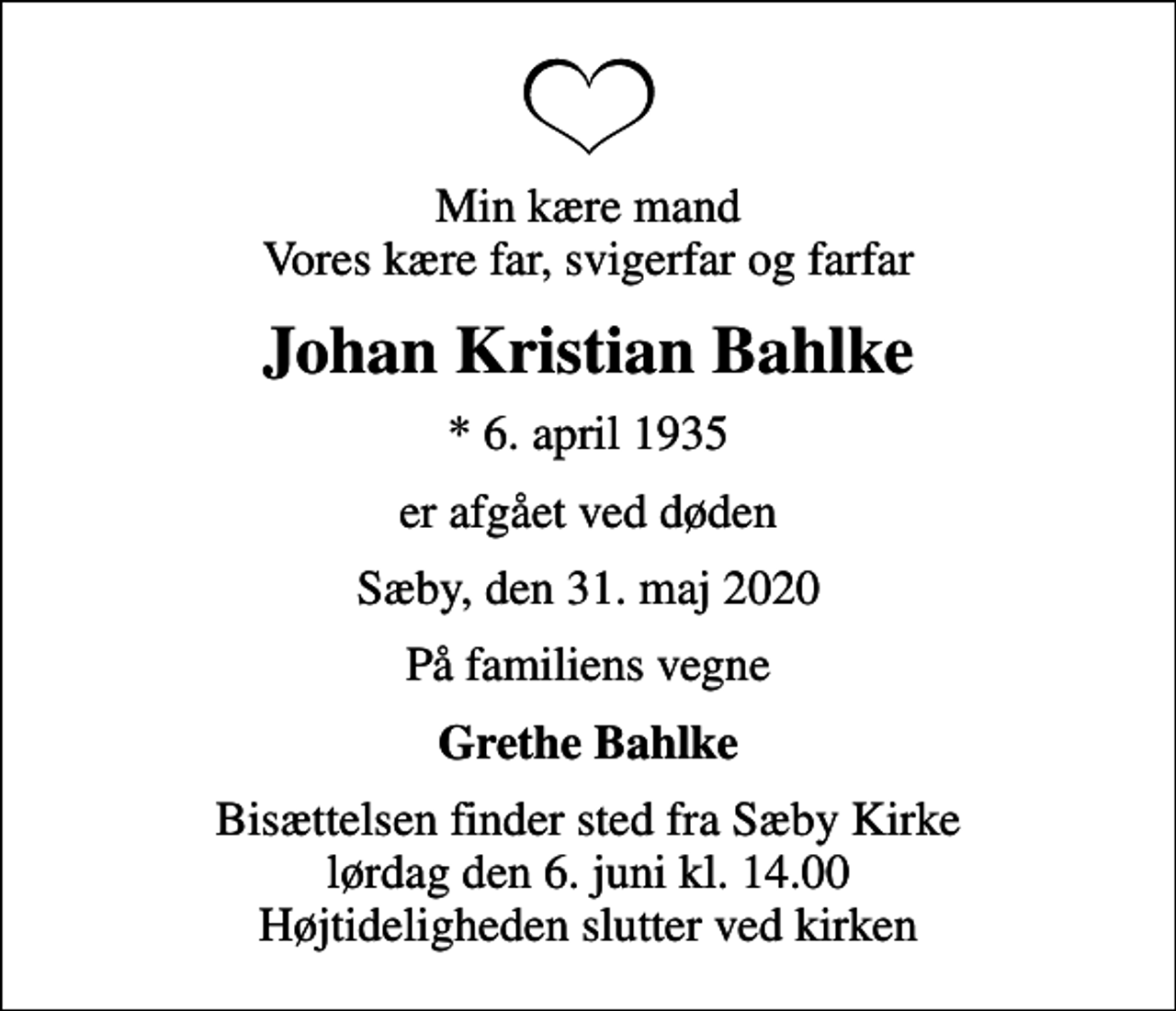 <p>Min kære mand Vores kære far, svigerfar og farfar<br />Johan Kristian Bahlke<br />* 6. april 1935<br />er afgået ved døden<br />Sæby, den 31. maj 2020<br />På familiens vegne<br />Grethe Bahlke<br />Bisættelsen finder sted fra Sæby Kirke lørdag den 6. juni kl. 14.00 Højtideligheden slutter ved kirken</p>