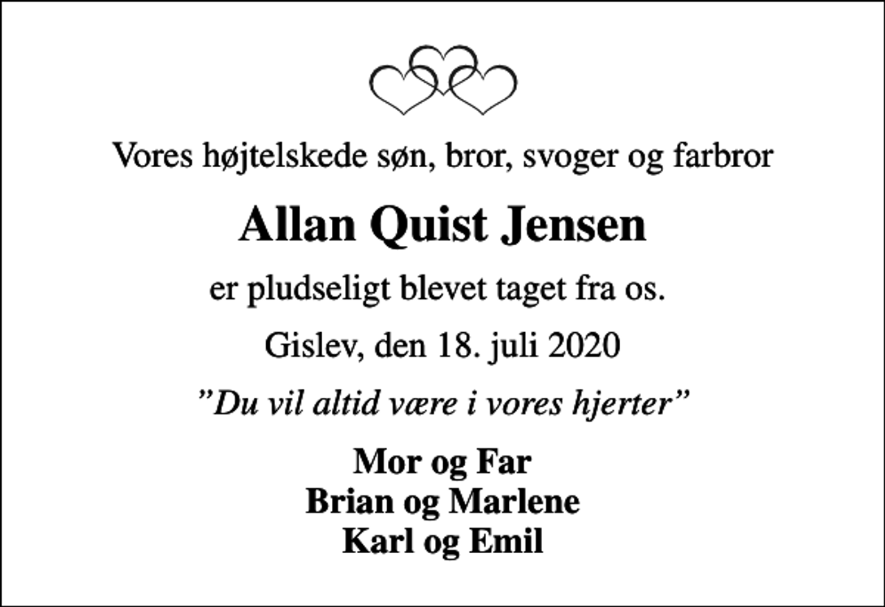 <p>Vores højtelskede søn, bror, svoger og farbror<br />Allan Quist Jensen<br />er pludseligt blevet taget fra os.<br />Gislev, den 18. juli 2020<br />Du vil altid være i vores hjerter<br />Mor og Far Brian og Marlene Karl og Emil</p>