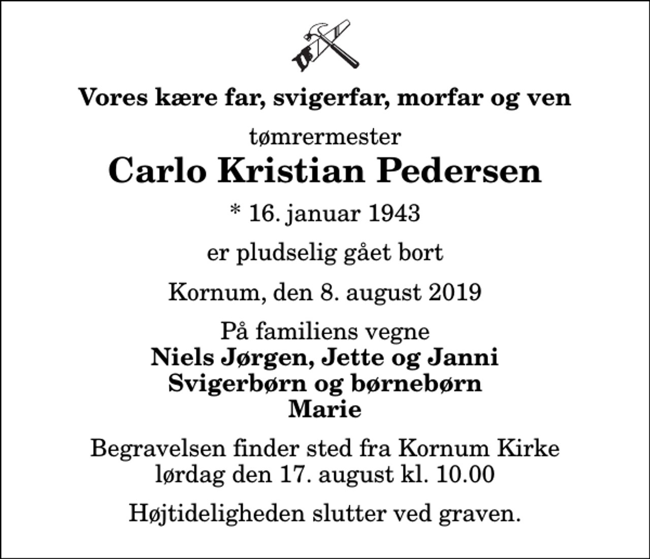 <p>Vores kære far, svigerfar, morfar og ven<br />tømrermester<br />Carlo Kristian Pedersen<br />* 16. januar 1943<br />er pludselig gået bort<br />Kornum, den 8. august 2019<br />På familiens vegne<br />Niels Jørgen, Jette og Janni Svigerbørn og børnebørn Marie<br />Begravelsen finder sted fra Kornum Kirke lørdag den 17. august kl. 10.00 Højtideligheden slutter ved graven.</p>