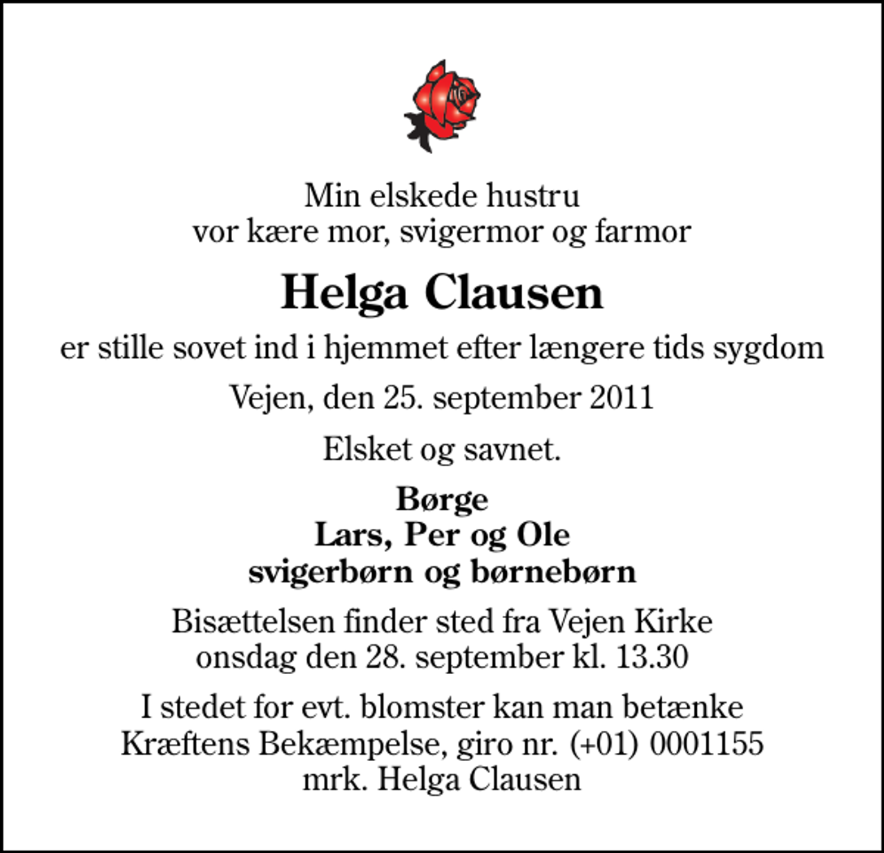 <p>Min elskede hustru vor kære mor, svigermor og farmor<br />Helga Clausen<br />er stille sovet ind i hjemmet efter længere tids sygdom<br />Vejen, den 25. september 2011<br />Elsket og savnet.<br />Børge Lars, Per og Ole svigerbørn og børnebørn<br />Bisættelsen finder sted fra Vejen Kirke onsdag den 28. september kl. 13.30<br />I stedet for evt. blomster kan man betænke<br />Kræftens Bekæmpelse reg.4183konto0001155mrk. Helga<br />Clausen</p>