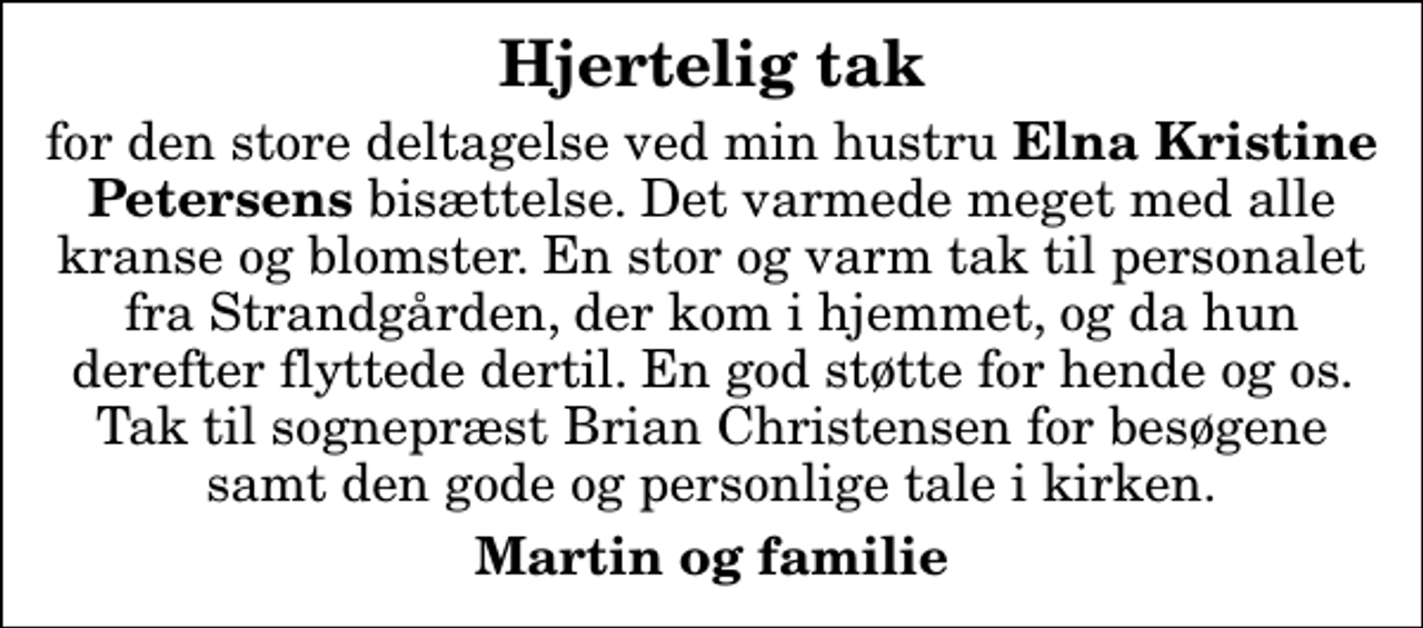 <p>Hjertelig tak<br />for den store deltagelse ved min hustru <em>Elna Kristine Petersens</em> bisættelse. Det varmede meget med alle kranse og blomster. En stor og varm tak til personalet fra Strandgården, der kom i hjemmet, og da hun derefter flyttede dertil. En god støtte for hende og os. Tak til sognepræst Brian Christensen for besøgene samt den gode og personlige tale i kirken.<br />Martin og familie</p>