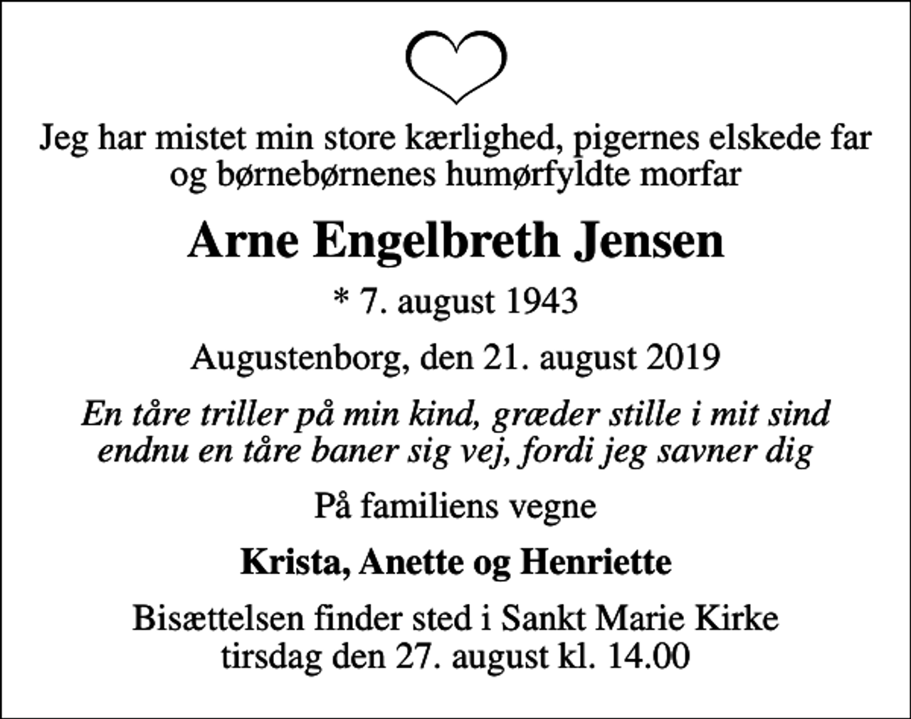 <p>Jeg har mistet min store kærlighed, pigernes elskede far og børnebørnenes humørfyldte morfar<br />Arne Engelbreth Jensen<br />* 7. august 1943<br />Augustenborg, den 21. august 2019<br />En tåre triller på min kind, græder stille i mit sind endnu en tåre baner sig vej, fordi jeg savner dig<br />På familiens vegne<br />Krista, Anette og Henriette<br />Bisættelsen finder sted i Sankt Marie Kirke tirsdag den 27. august kl. 14.00</p>