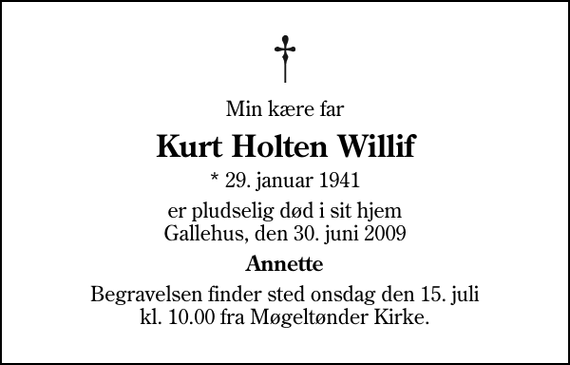 <p>Min kære far<br />Kurt Holten Willif<br />* 29. januar 1941<br />er pludselig død i sit hjem Gallehus, den 30. juni 2009<br />Annette<br />Begravelsen finder sted onsdag den 15. juli kl. 10.00 fra Møgeltønder Kirke</p>