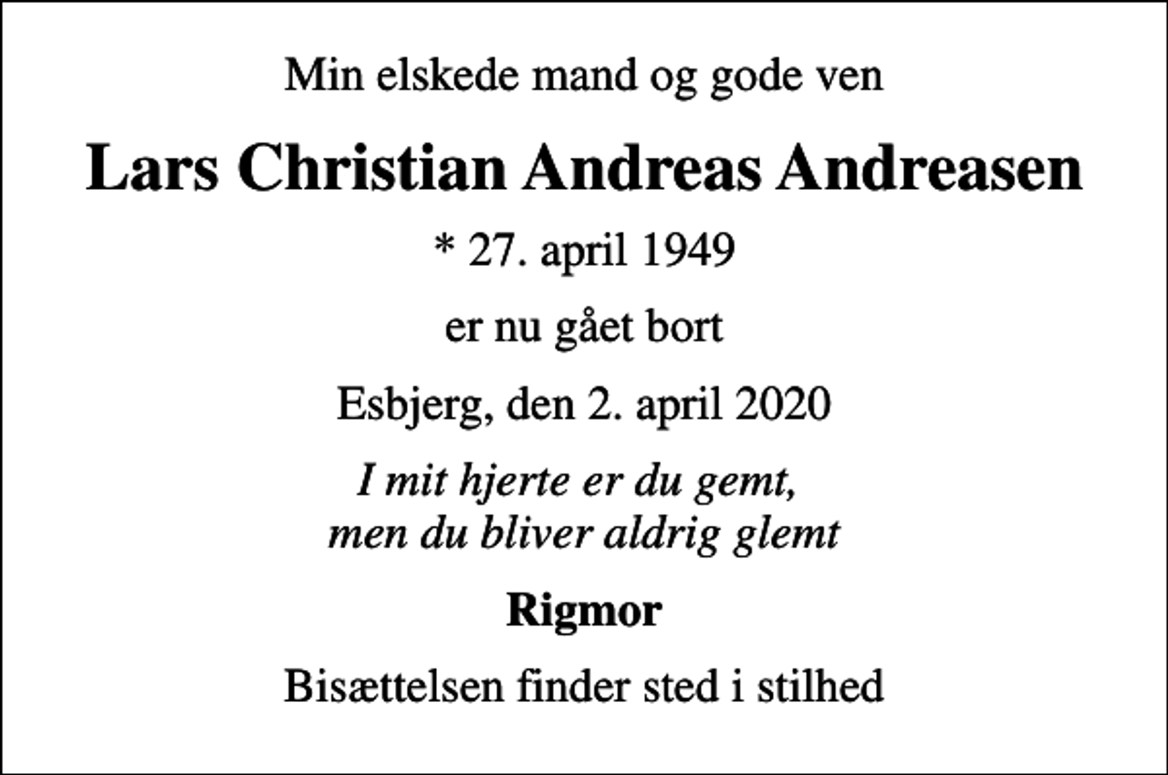 <p>Min elskede mand og gode ven<br />Lars Christian Andreas Andreasen<br />* 27. april 1949<br />er nu gået bort<br />Esbjerg, den 2. april 2020<br />I mit hjerte er du gemt, men du bliver aldrig glemt<br />Rigmor<br />Bisættelsen finder sted i stilhed</p>