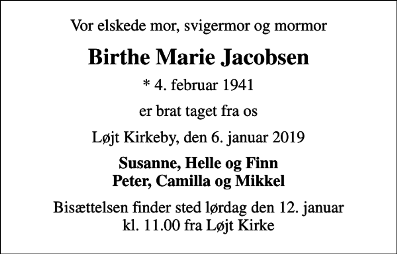 <p>Vor elskede mor, svigermor og mormor<br />Birthe Marie Jacobsen<br />* 4. februar 1941<br />er brat taget fra os<br />Løjt Kirkeby, den 6. januar 2019<br />Susanne, Helle og Finn Peter, Camilla og Mikkel<br />Bisættelsen finder sted lørdag den 12. januar kl. 11.00 fra Løjt Kirke</p>