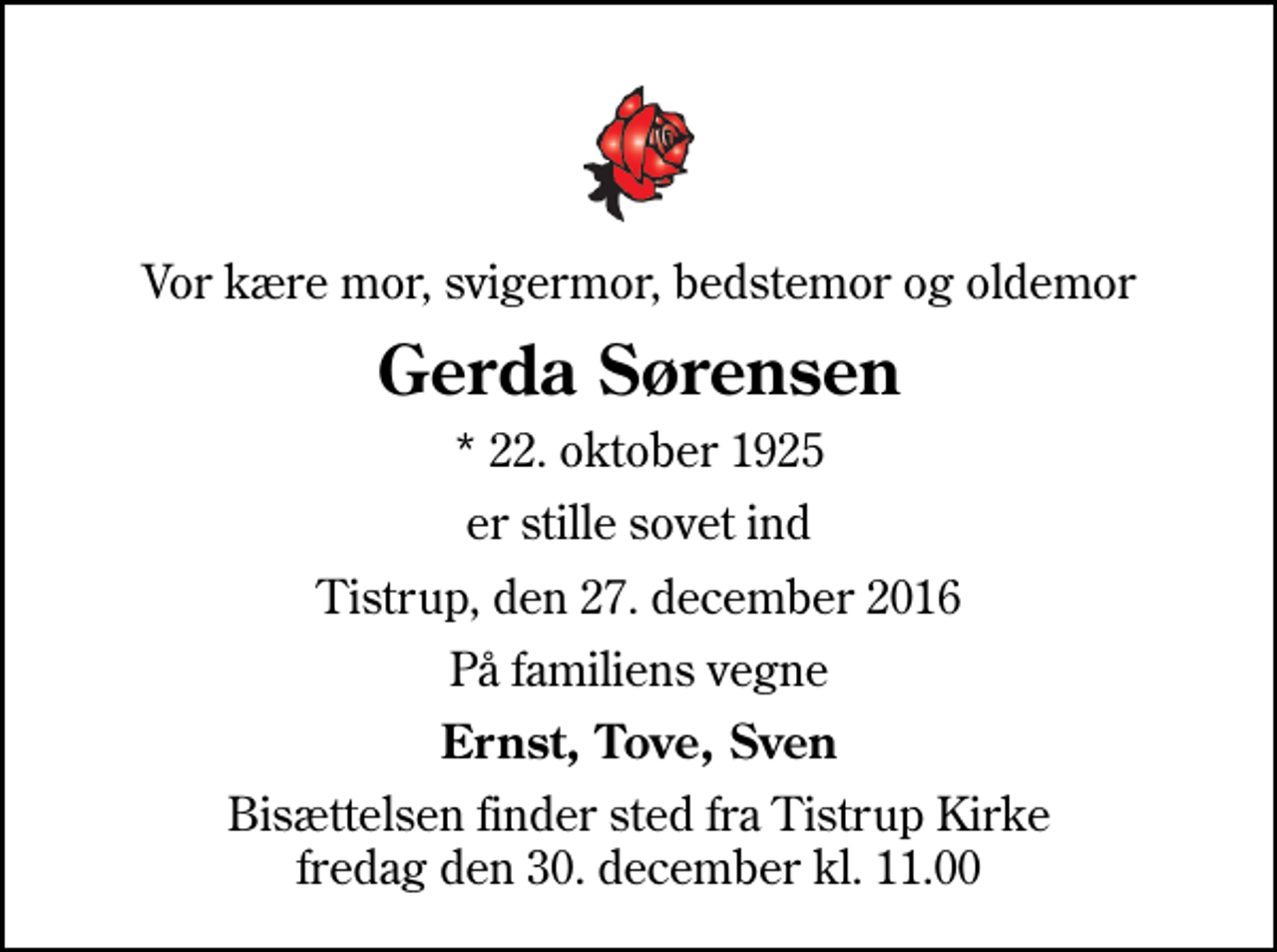<p>Vor kære mor, svigermor, bedstemor og oldemor<br />Gerda Sørensen<br />* 22. oktober 1925<br />er stille sovet ind<br />Tistrup, den 27. december 2016<br />På familiens vegne<br />Ernst, Tove, Sven<br />Bisættelsen finder sted fra Tistrup Kirke fredag den 30. december kl. 11.00</p>