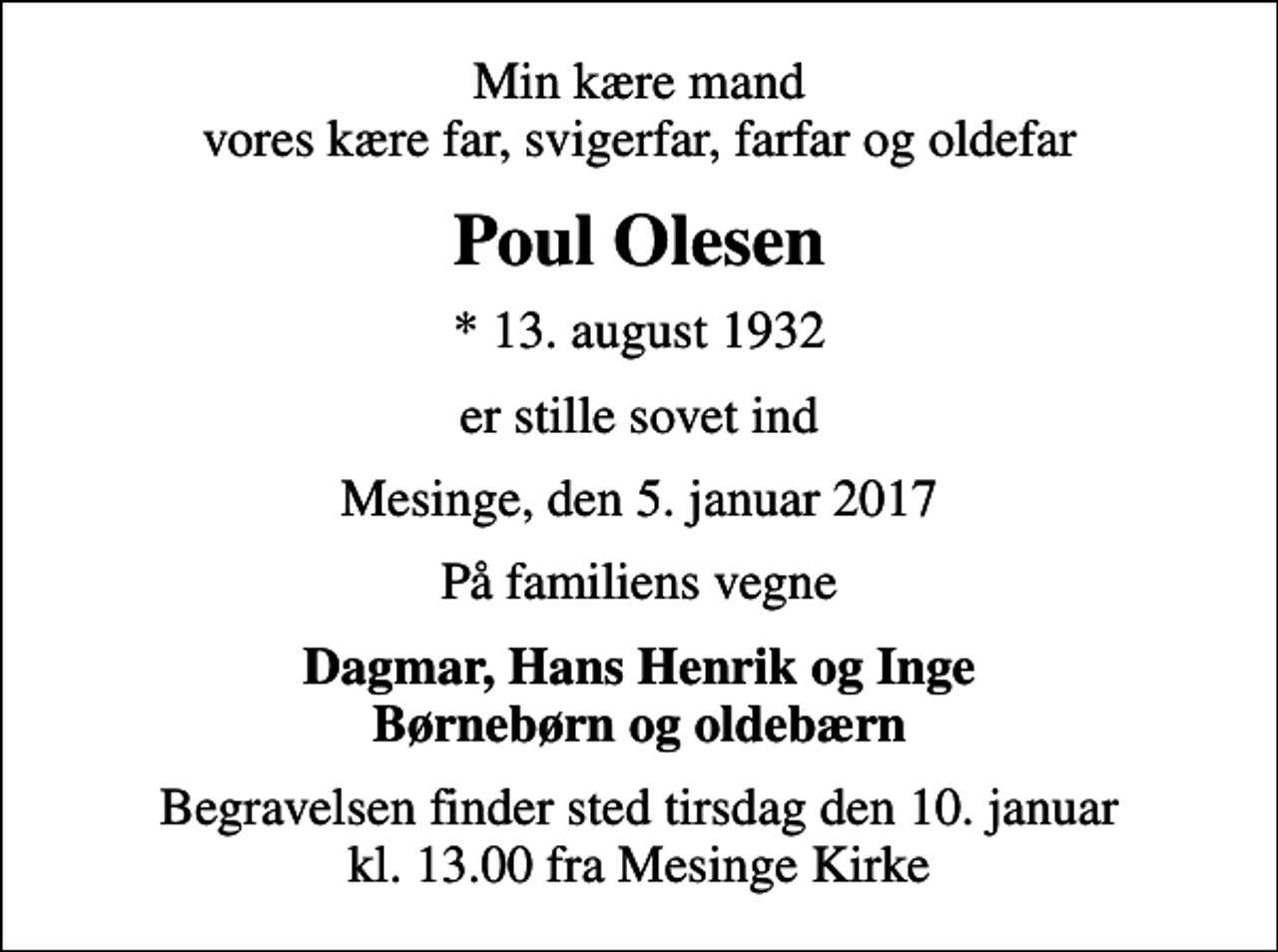 <p>Min kære mand vores kære far, svigerfar, farfar og oldefar<br />Poul Olesen<br />* 13. august 1932<br />er stille sovet ind<br />Mesinge, den 5. januar 2017<br />På familiens vegne<br />Dagmar, Hans Henrik og Inge Børnebørn og oldebærn<br />Begravelsen finder sted tirsdag den 10. januar kl. 13.00 fra Mesinge Kirke</p>
