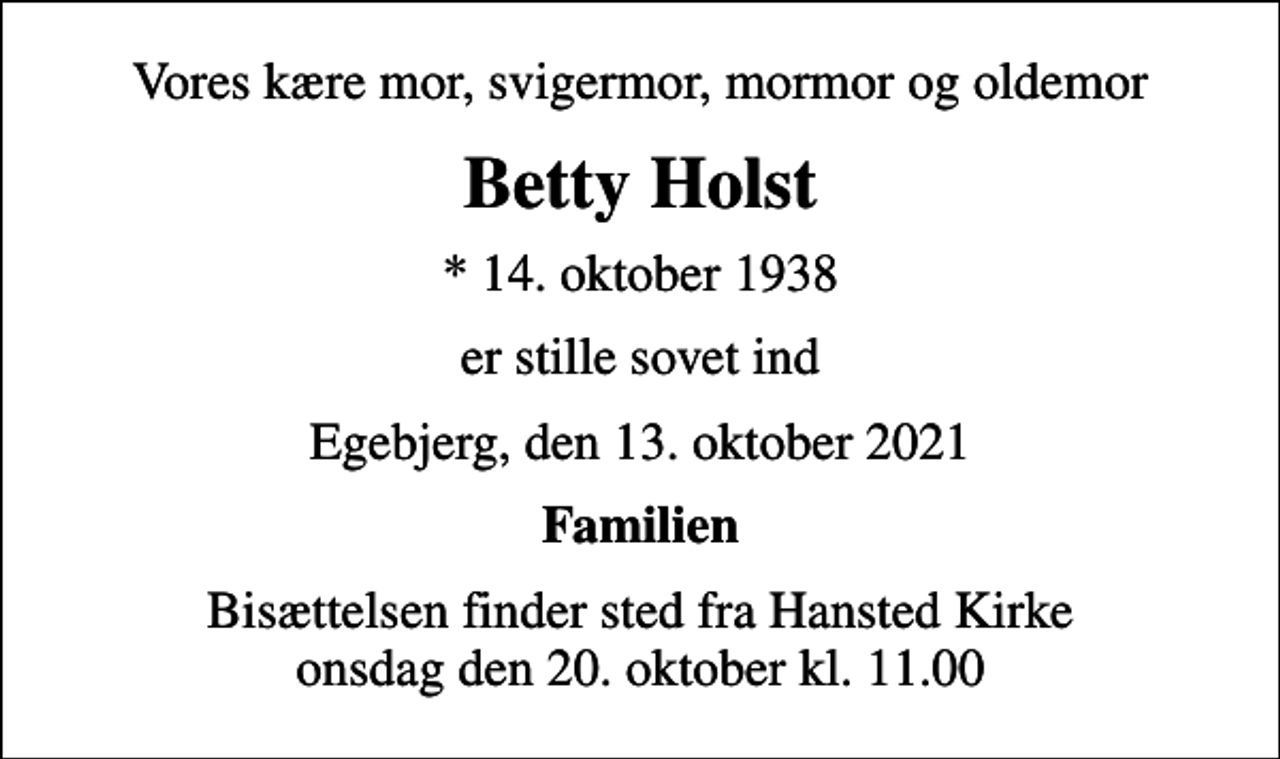 <p>Vores kære mor, svigermor, mormor og oldemor<br />Betty Holst<br />* 14. oktober 1938<br />er stille sovet ind<br />Egebjerg, den 13. oktober 2021<br />Familien<br />Bisættelsen finder sted fra Hansted Kirke onsdag den 20. oktober kl. 11.00</p>