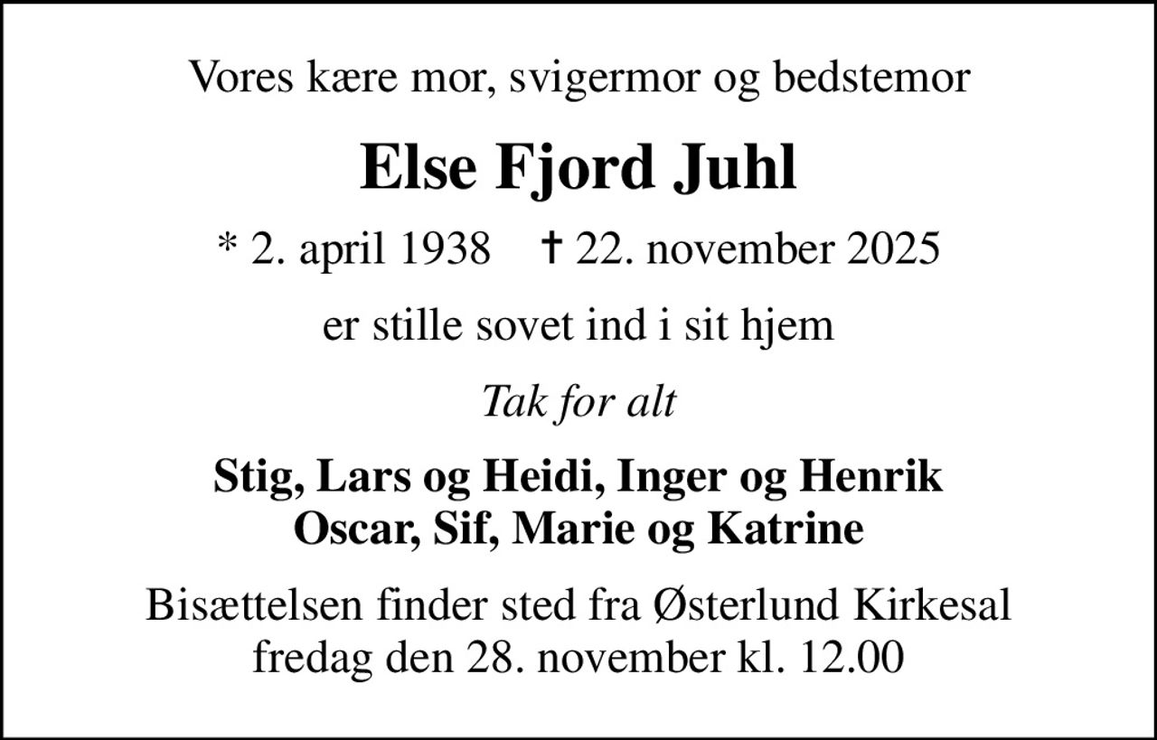 Vores kære mor, svigermor og bedstemor
Else Fjord Juhl
* 2. april 1938    ✝ 22. november 2025
er stille sovet ind i sit hjem
Tak for alt
Stig, Lars og Heidi, Inger og Henrik Oscar, Sif, Marie og Katrine
Bisættelsen finder sted fra Østerlund Kirkesal  fredag den 28. november kl. 12.00