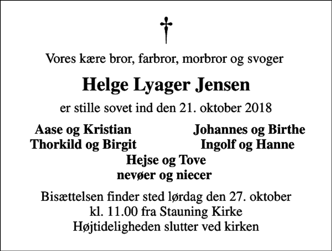 <p>Vores kære bror, farbror, morbror og svoger<br />Helge Lyager Jensen<br />er stille sovet ind den 21. oktober 2018<br />Aase og Kristian<br />Johannes og Birthe<br />Thorkild og Birgit<br />Ingolf og Hanne<br />Bisættelsen finder sted lørdag den 27. oktober kl. 11.00 fra Stauning Kirke Højtideligheden slutter ved kirken</p>