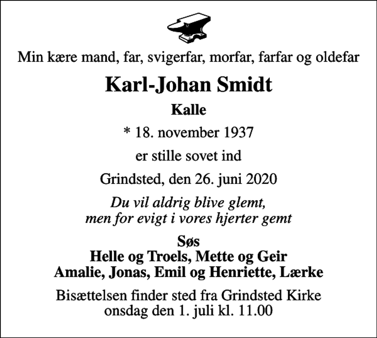 <p>Min kære mand, far, svigerfar, morfar, farfar og oldefar<br />Karl-Johan Smidt<br />Kalle<br />* 18. november 1937<br />er stille sovet ind<br />Grindsted, den 26. juni 2020<br />Du vil aldrig blive glemt, men for evigt i vores hjerter gemt<br />Søs Helle og Troels, Mette og Geir Amalie, Jonas, Emil og Henriette, Lærke<br />Bisættelsen finder sted fra Grindsted Kirke onsdag den 1. juli kl. 11.00</p>