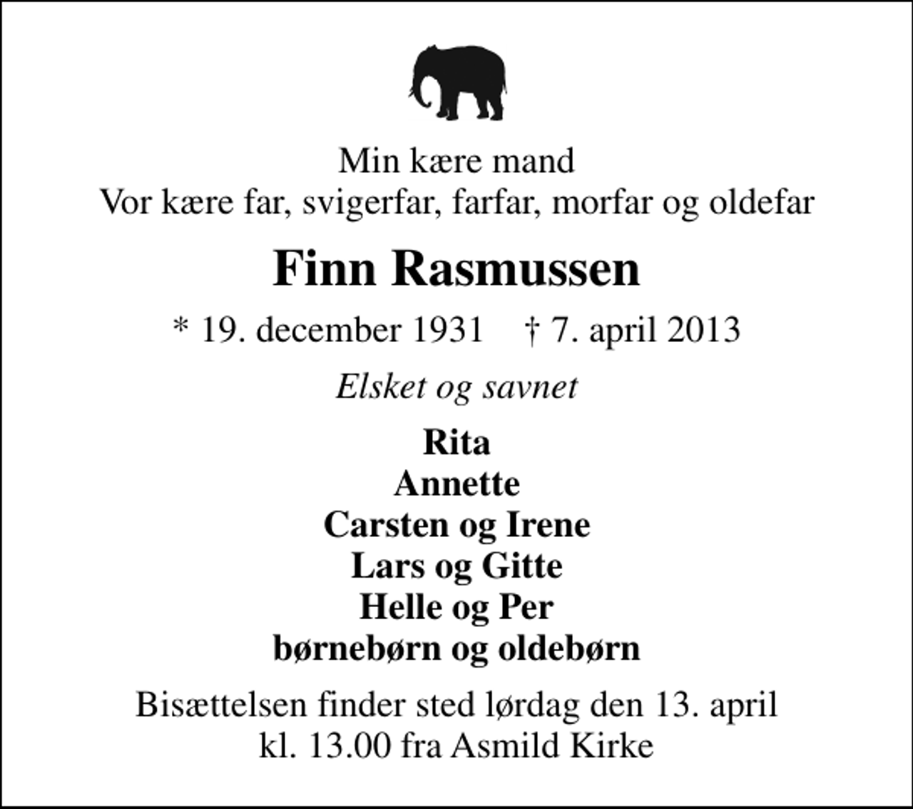 <p>Min kære mand Vor kære far, svigerfar, farfar, morfar og oldefar<br />Finn Rasmussen<br />* 19. december 1931 ✝ 7. april 2013<br />Elsket og savnet<br />Rita Annette Carsten og Irene Lars og Gitte Helle og Per børnebørn og oldebørn<br />Bisættelsen finder sted lørdag den 13. april kl. 13.00 fra Asmild Kirke</p>
