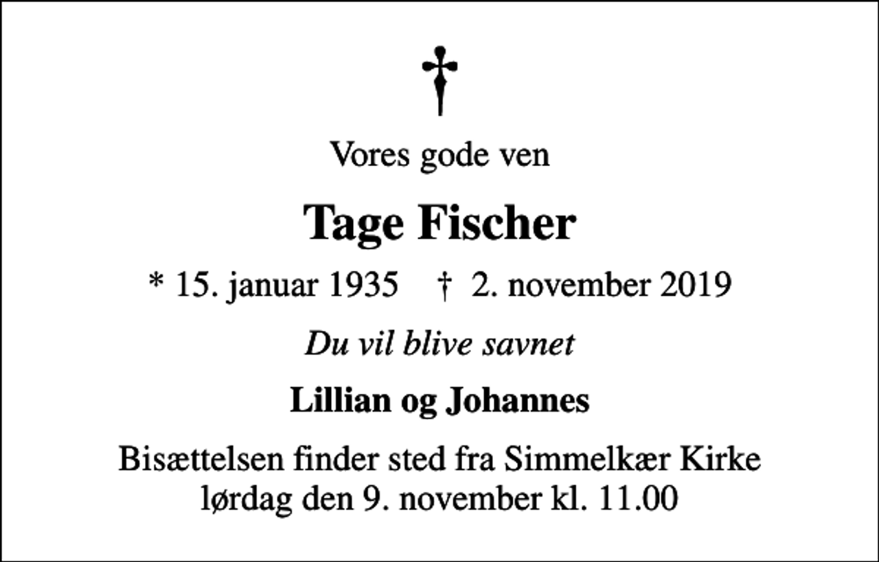 <p>Vores gode ven<br />Tage Fischer<br />* 15. januar 1935 ✝ 2. november 2019<br />Du vil blive savnet<br />Lillian og Johannes<br />Bisættelsen finder sted fra Simmelkær Kirke lørdag den 9. november kl. 11.00</p>
