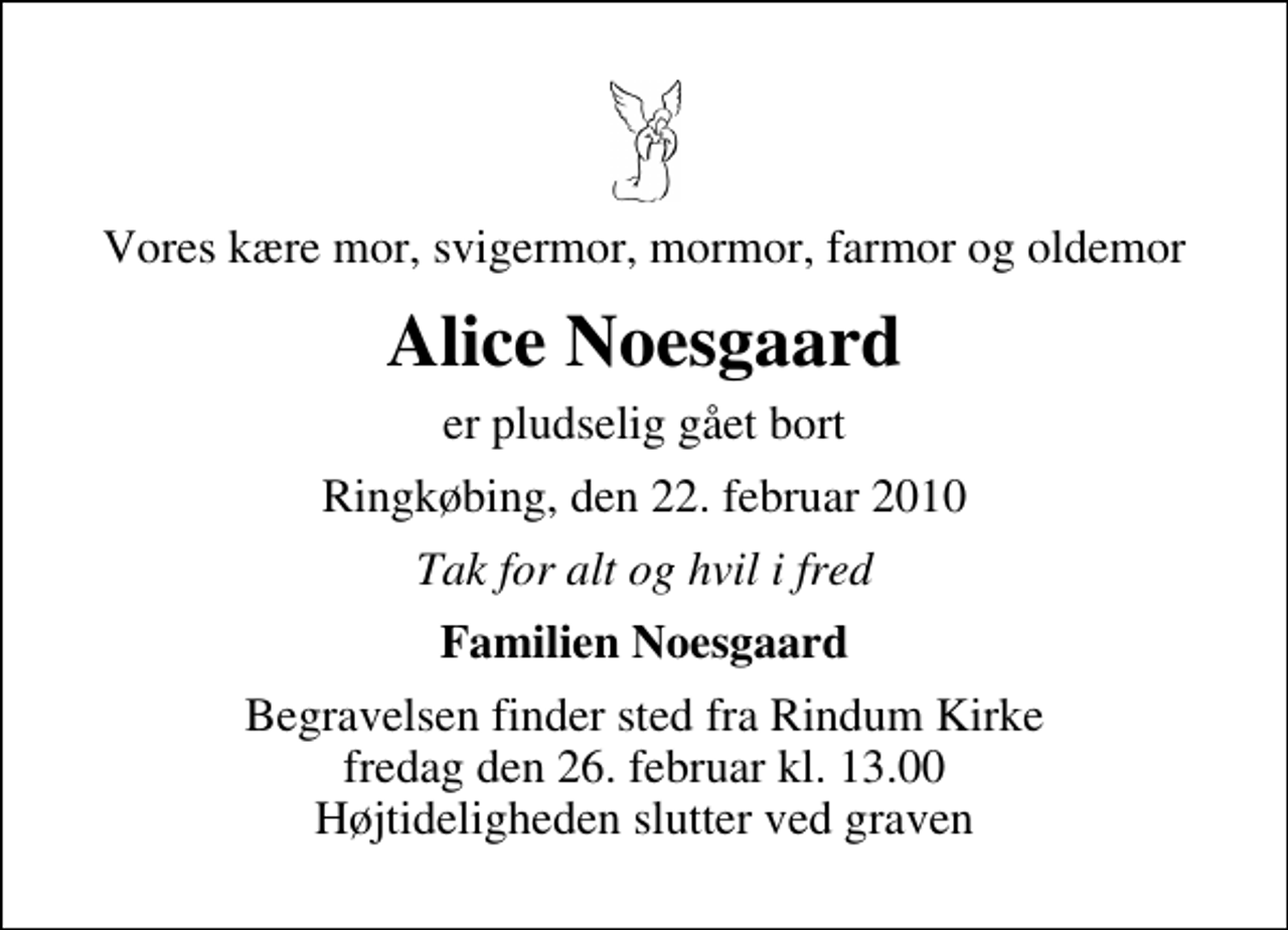 <p>Vores kære mor, svigermor, mormor, farmor og oldemor<br />Alice Noesgaard<br />er pludselig gået bort<br />Ringkøbing, den 22. februar 2010<br />Tak for alt og hvil i fred<br />Familien Noesgaard<br />Begravelsen finder sted fra fredag den 26. februar kl. 13.00 Højtideligheden slutter ved graven</p>
