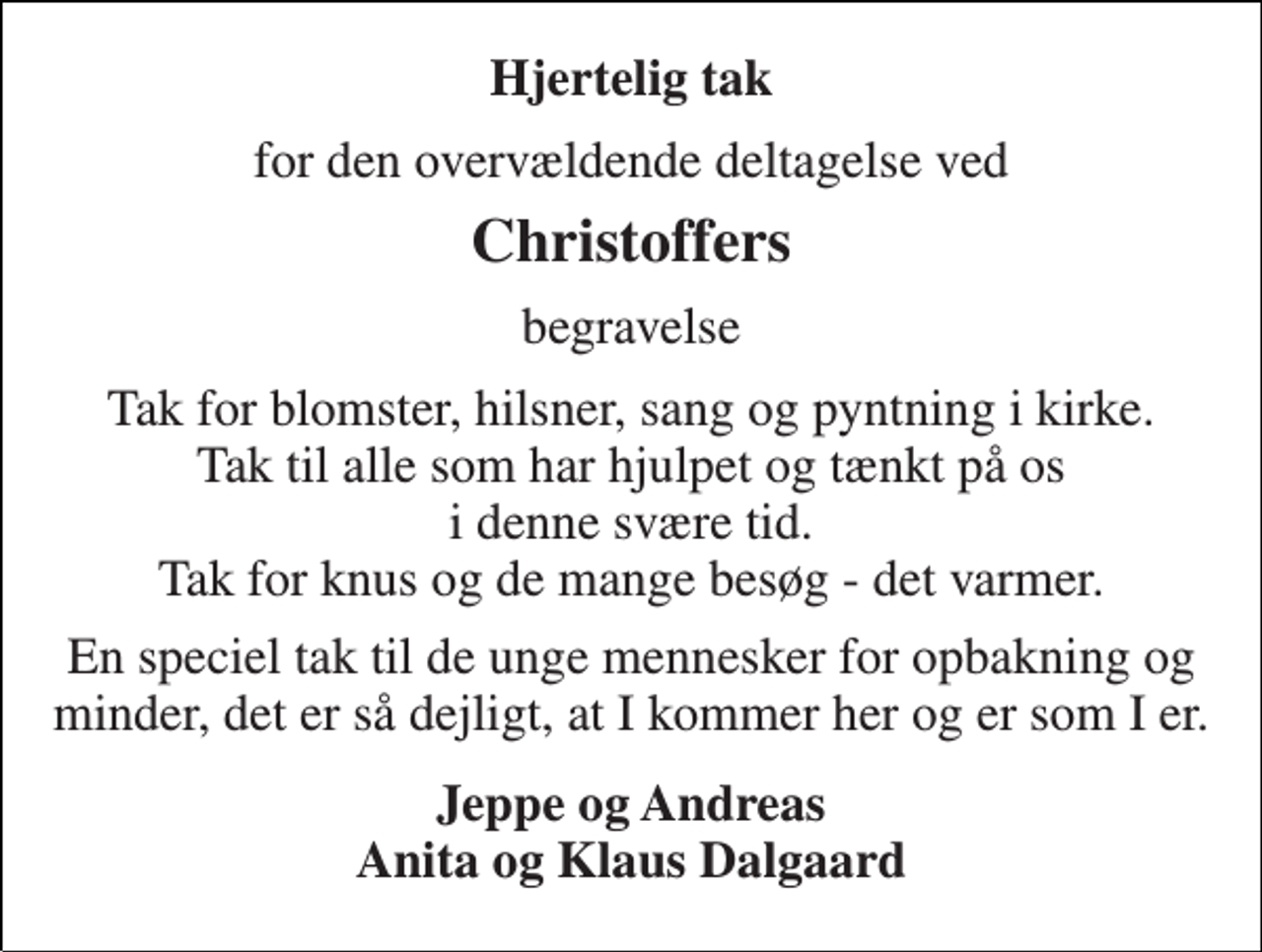 <p>Hjertelig tak<br />for den overvældende deltagelse ved<br />Christoffers<br />begravelse<br />Tak for blomster, hilsner, sang og pyntning i kirke. Tak til alle som har hjulpet og tænkt på os i denne svære tid. Tak for knus og de mange besøg - det varmer.<br />En speciel tak til de unge mennesker for opbakning og minder, det er så dejligt, at I kommer her og er som I er.<br />Jeppe og Andreas Anita og Klaus Dalgaard</p>