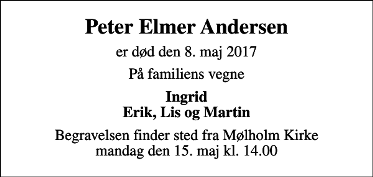 <p>Peter Elmer Andersen<br />er død den 8. maj 2017<br />På familiens vegne<br />Ingrid Erik, Lis og Martin<br />Begravelsen finder sted fra Mølholm Kirke mandag den 15. maj kl. 14.00</p>