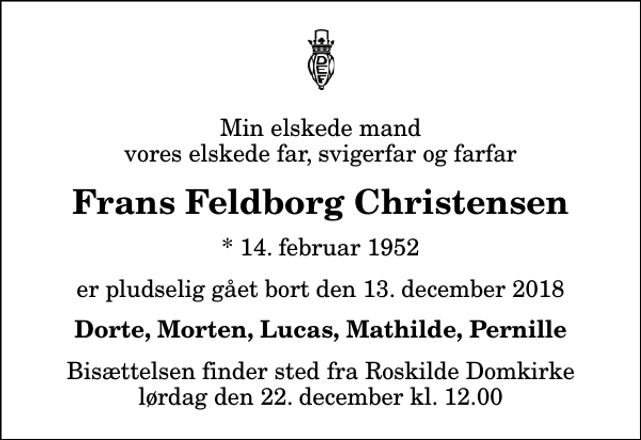 <p>Min elskede mand vores elskede far, svigerfar og farfar<br />Frans Feldborg Christensen<br />* 14. februar 1952<br />er pludselig gået bort den 13. december 2018<br />Dorte, Morten, Lucas, Mathilde, Pernille<br />Bisættelsen finder sted fra Roskilde Domkirke lørdag den 22. december kl. 12.00</p>