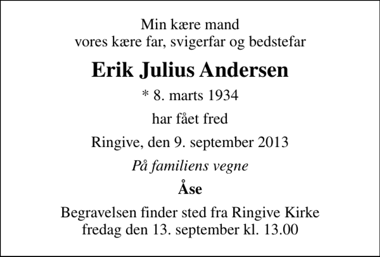 <p>Min kære mand vores kære far, svigerfar og bedstefar<br />Erik Julius Andersen<br />* 8. marts 1934<br />har fået fred<br />Ringive, den 9. september 2013<br />På familiens vegne<br />Åse<br />Begravelsen finder sted fra Ringive Kirke fredag den 13. september kl. 13.00</p>