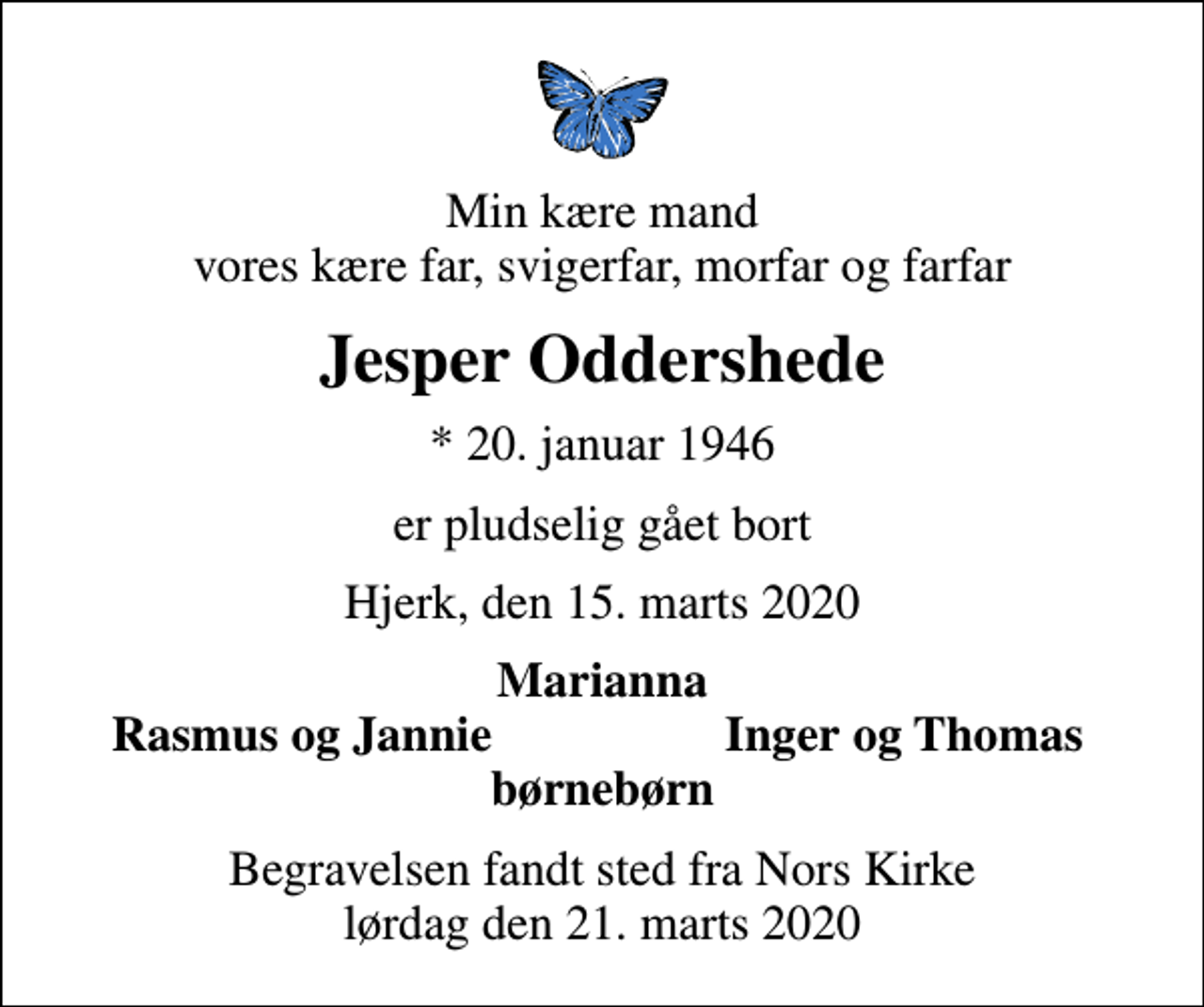<p>Min kære mand vores kære far, svigerfar, morfar og farfar<br />Jesper Oddershede<br />* 20. januar 1946<br />er pludselig gået bort<br />Hjerk, den 15. marts 2020<br />Marianna<br />Rasmus og Jannie<br />Inger og Thomas<br />Begravelsen fandt sted fra Nors Kirke lørdag den 21. marts 2020</p>