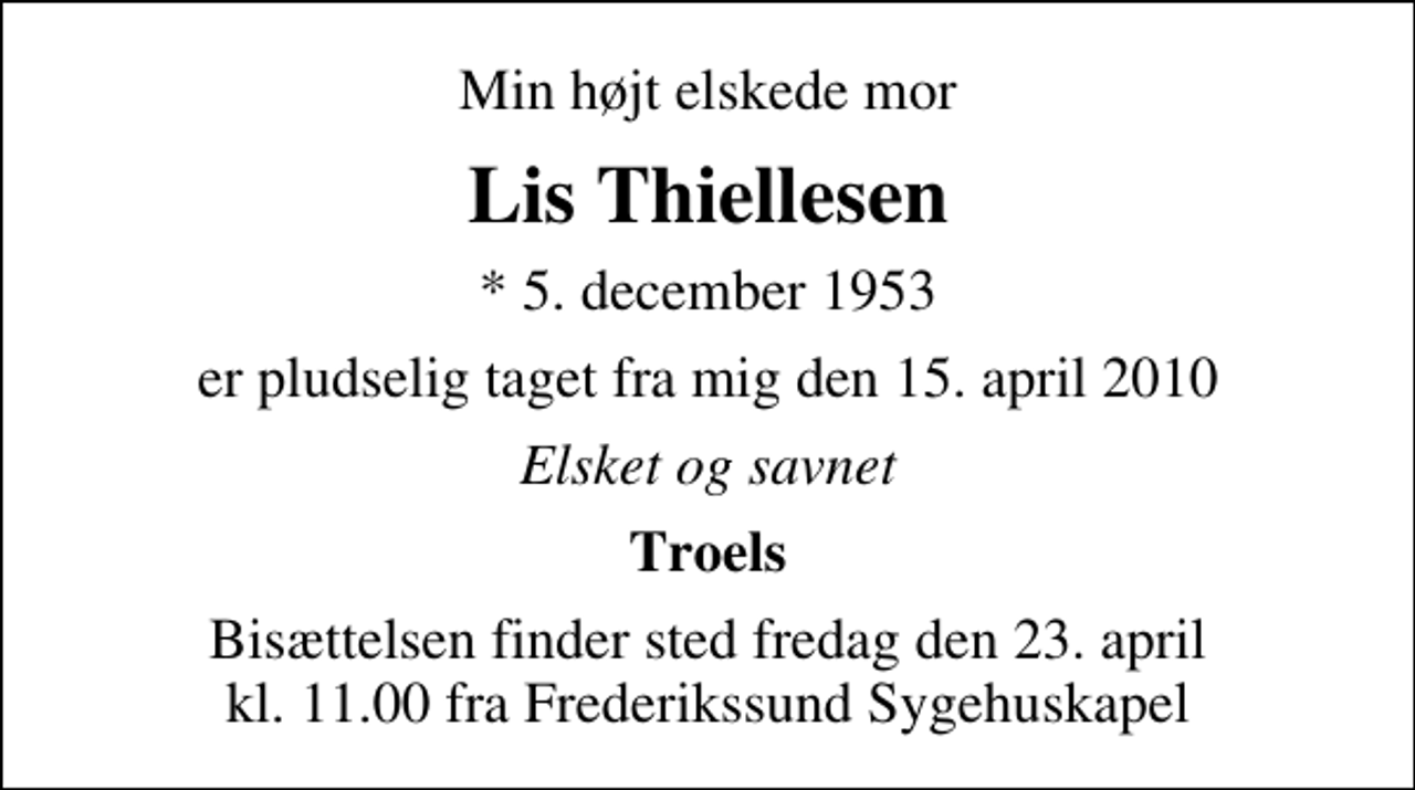 <p>Min højt elskede mor<br />Lis Thiellesen<br />* 5. december 1953<br />er pludselig taget fra mig den 15. april 2010<br />Elsket og savnet<br />Troels<br />Bisættelsen finder sted fredag den 23. april kl. 11.00 fra Frederikssund Sygehuskapel</p>