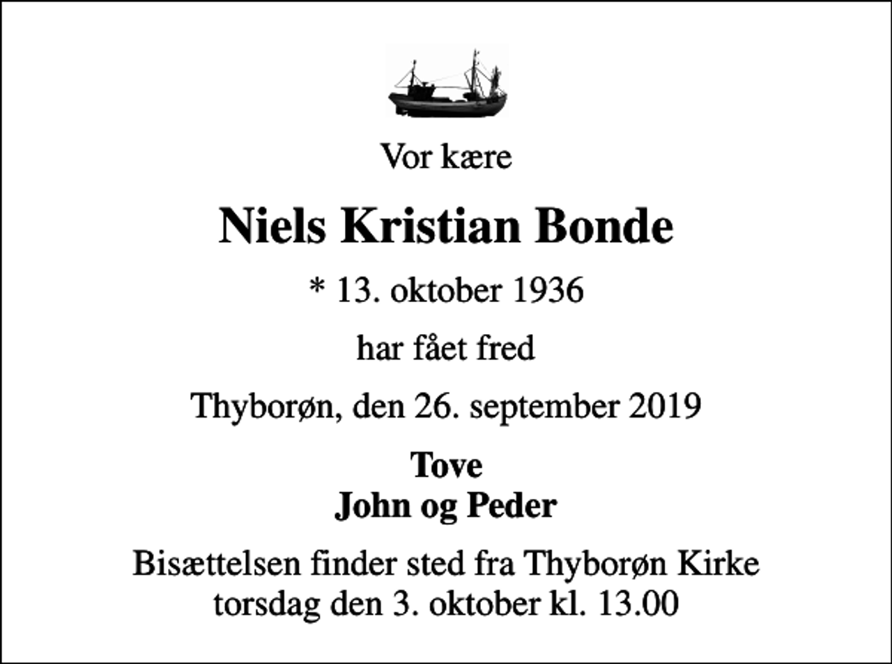 <p>Vor kære<br />Niels Kristian Bonde<br />* 13. oktober 1936<br />har fået fred<br />Thyborøn, den 26. september 2019<br />Tove John og Peder<br />Bisættelsen finder sted fra Thyborøn Kirke torsdag den 3. oktober kl. 13.00</p>