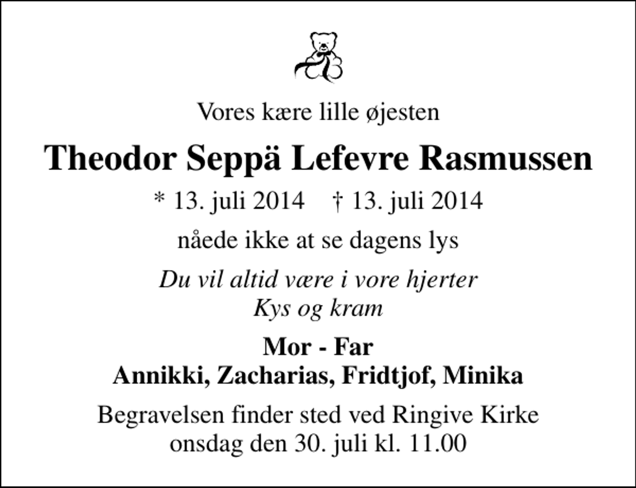 <p>Vores kære lille øjesten<br />Theodor Seppä Lefevre Rasmussen<br />* 13. juli 2014 ✝ 13. juli 2014<br />nåede ikke at se dagens lys<br />Du vil altid være i vore hjerter Kys og kram<br />Mor - Far Annikki, Zacharias, Fridtjof, Minika<br />Begravelsen finder sted ved Ringive Kirke onsdag den 30. juli kl. 11.00</p>