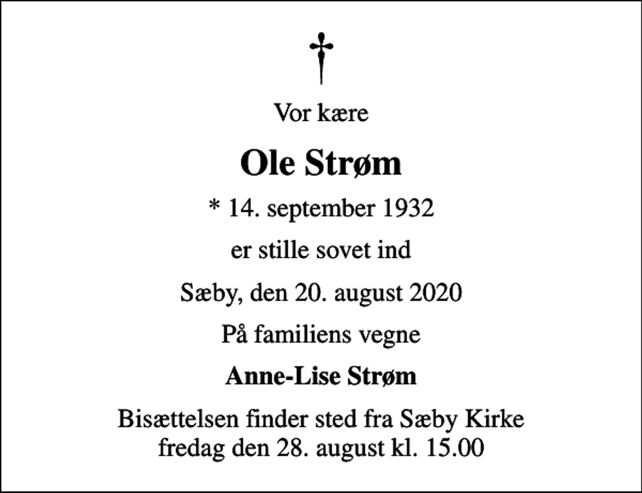 <p>Vor kære<br />Ole Strøm<br />* 14. september 1932<br />er stille sovet ind<br />Sæby, den 20. august 2020<br />På familiens vegne<br />Anne-Lise Strøm<br />Bisættelsen finder sted fra Sæby Kirke fredag den 28. august kl. 15.00</p>