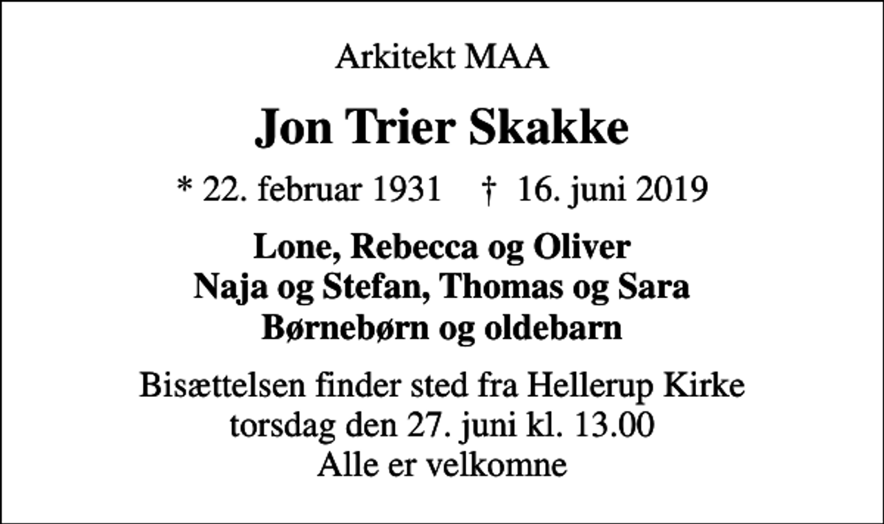 <p>Arkitekt MAA<br />Jon Trier Skakke<br />* 22. februar 1931 ✝ 16. juni 2019<br />Lone, Rebecca og Oliver Naja og Stefan, Thomas og Sara Børnebørn og oldebarn<br />Bisættelsen finder sted fra Hellerup Kirke torsdag den 27. juni kl. 13.00 Alle er velkomne</p>