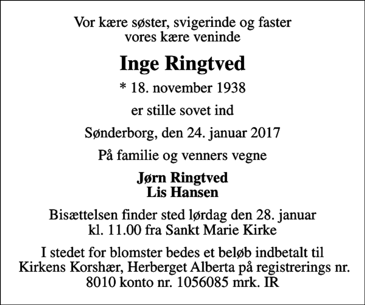 <p>Vor kære søster, svigerinde og faster vores kære veninde<br />Inge Ringtved<br />* 18. november 1938<br />er stille sovet ind<br />Sønderborg, den 24. januar 2017<br />På familie og venners vegne<br />Jørn Ringtved Lis Hansen<br />Bisættelsen finder sted lørdag den 28. januar kl. 11.00 fra Sankt Marie Kirke<br />I stedet for blomster bedes et beløb indbetalt til Kirkens Korshær, Herberget Alberta på registrerings nr. 8010 konto nr. 1056085 mrk. IR</p>